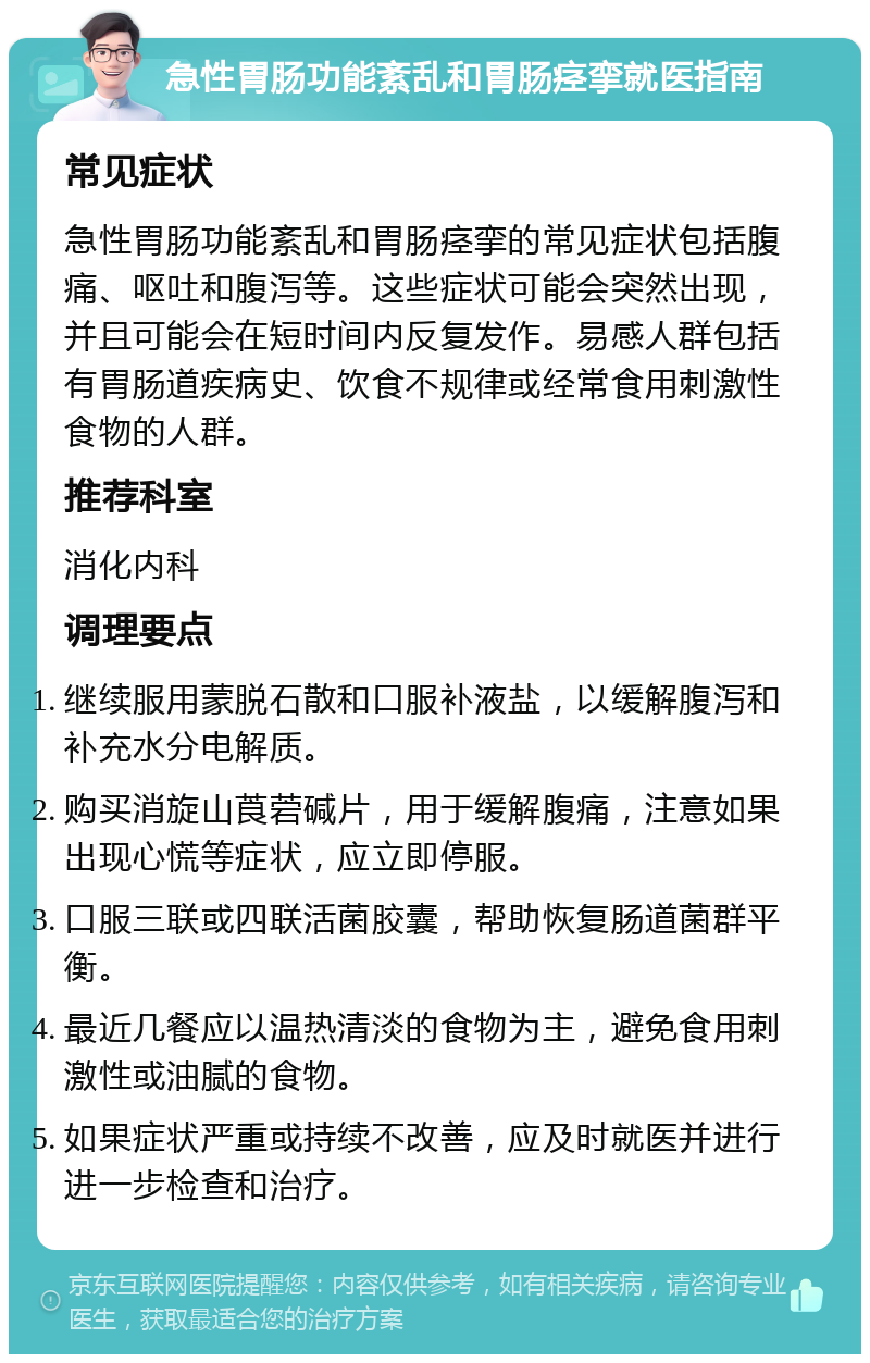 急性胃肠功能紊乱和胃肠痉挛就医指南 常见症状 急性胃肠功能紊乱和胃肠痉挛的常见症状包括腹痛、呕吐和腹泻等。这些症状可能会突然出现，并且可能会在短时间内反复发作。易感人群包括有胃肠道疾病史、饮食不规律或经常食用刺激性食物的人群。 推荐科室 消化内科 调理要点 继续服用蒙脱石散和口服补液盐，以缓解腹泻和补充水分电解质。 购买消旋山莨菪碱片，用于缓解腹痛，注意如果出现心慌等症状，应立即停服。 口服三联或四联活菌胶囊，帮助恢复肠道菌群平衡。 最近几餐应以温热清淡的食物为主，避免食用刺激性或油腻的食物。 如果症状严重或持续不改善，应及时就医并进行进一步检查和治疗。