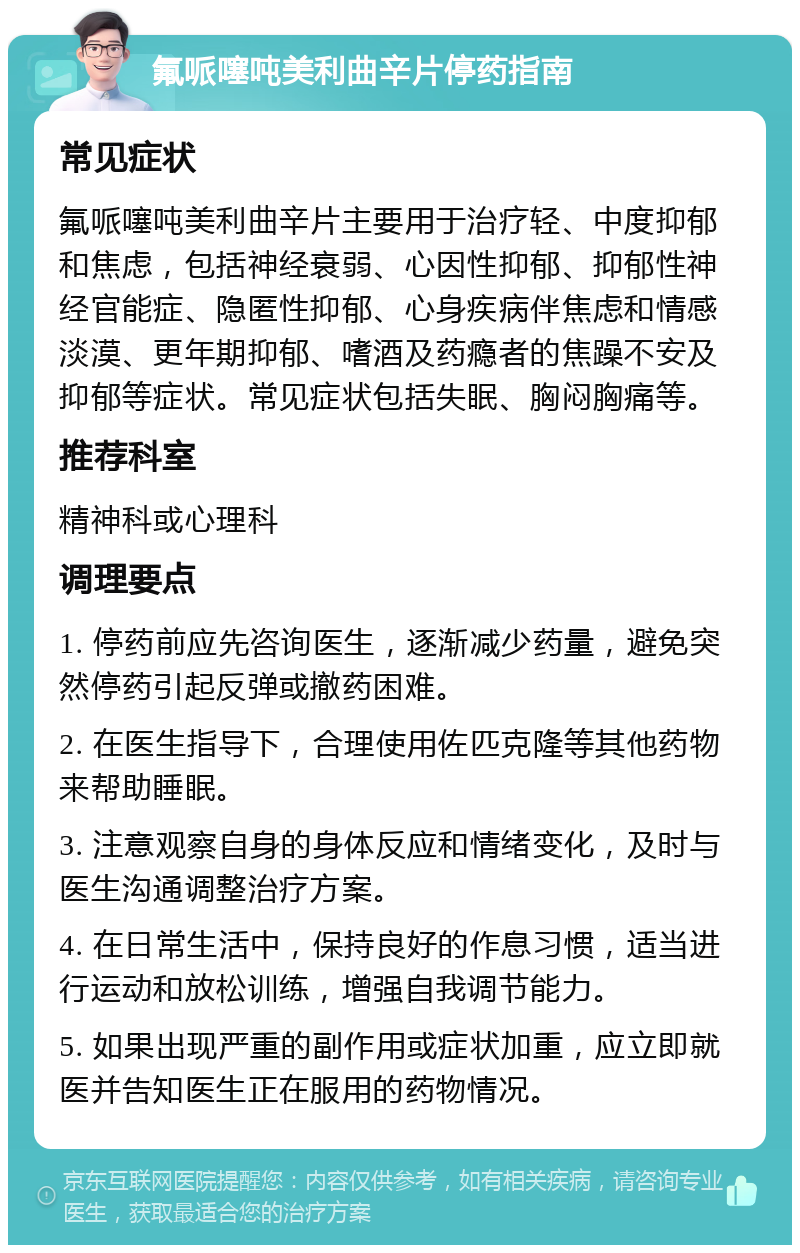 氟哌噻吨美利曲辛片停药指南 常见症状 氟哌噻吨美利曲辛片主要用于治疗轻、中度抑郁和焦虑，包括神经衰弱、心因性抑郁、抑郁性神经官能症、隐匿性抑郁、心身疾病伴焦虑和情感淡漠、更年期抑郁、嗜酒及药瘾者的焦躁不安及抑郁等症状。常见症状包括失眠、胸闷胸痛等。 推荐科室 精神科或心理科 调理要点 1. 停药前应先咨询医生，逐渐减少药量，避免突然停药引起反弹或撤药困难。 2. 在医生指导下，合理使用佐匹克隆等其他药物来帮助睡眠。 3. 注意观察自身的身体反应和情绪变化，及时与医生沟通调整治疗方案。 4. 在日常生活中，保持良好的作息习惯，适当进行运动和放松训练，增强自我调节能力。 5. 如果出现严重的副作用或症状加重，应立即就医并告知医生正在服用的药物情况。