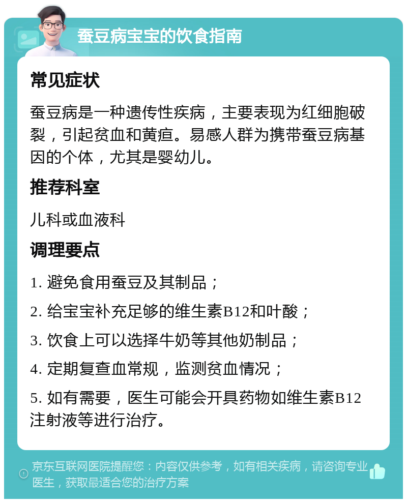 蚕豆病宝宝的饮食指南 常见症状 蚕豆病是一种遗传性疾病，主要表现为红细胞破裂，引起贫血和黄疸。易感人群为携带蚕豆病基因的个体，尤其是婴幼儿。 推荐科室 儿科或血液科 调理要点 1. 避免食用蚕豆及其制品； 2. 给宝宝补充足够的维生素B12和叶酸； 3. 饮食上可以选择牛奶等其他奶制品； 4. 定期复查血常规，监测贫血情况； 5. 如有需要，医生可能会开具药物如维生素B12注射液等进行治疗。