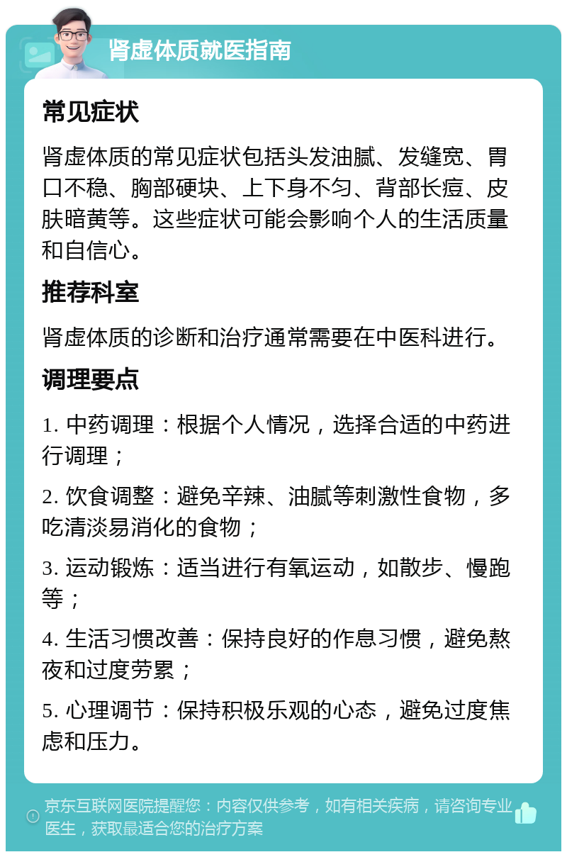 肾虚体质就医指南 常见症状 肾虚体质的常见症状包括头发油腻、发缝宽、胃口不稳、胸部硬块、上下身不匀、背部长痘、皮肤暗黄等。这些症状可能会影响个人的生活质量和自信心。 推荐科室 肾虚体质的诊断和治疗通常需要在中医科进行。 调理要点 1. 中药调理：根据个人情况，选择合适的中药进行调理； 2. 饮食调整：避免辛辣、油腻等刺激性食物，多吃清淡易消化的食物； 3. 运动锻炼：适当进行有氧运动，如散步、慢跑等； 4. 生活习惯改善：保持良好的作息习惯，避免熬夜和过度劳累； 5. 心理调节：保持积极乐观的心态，避免过度焦虑和压力。