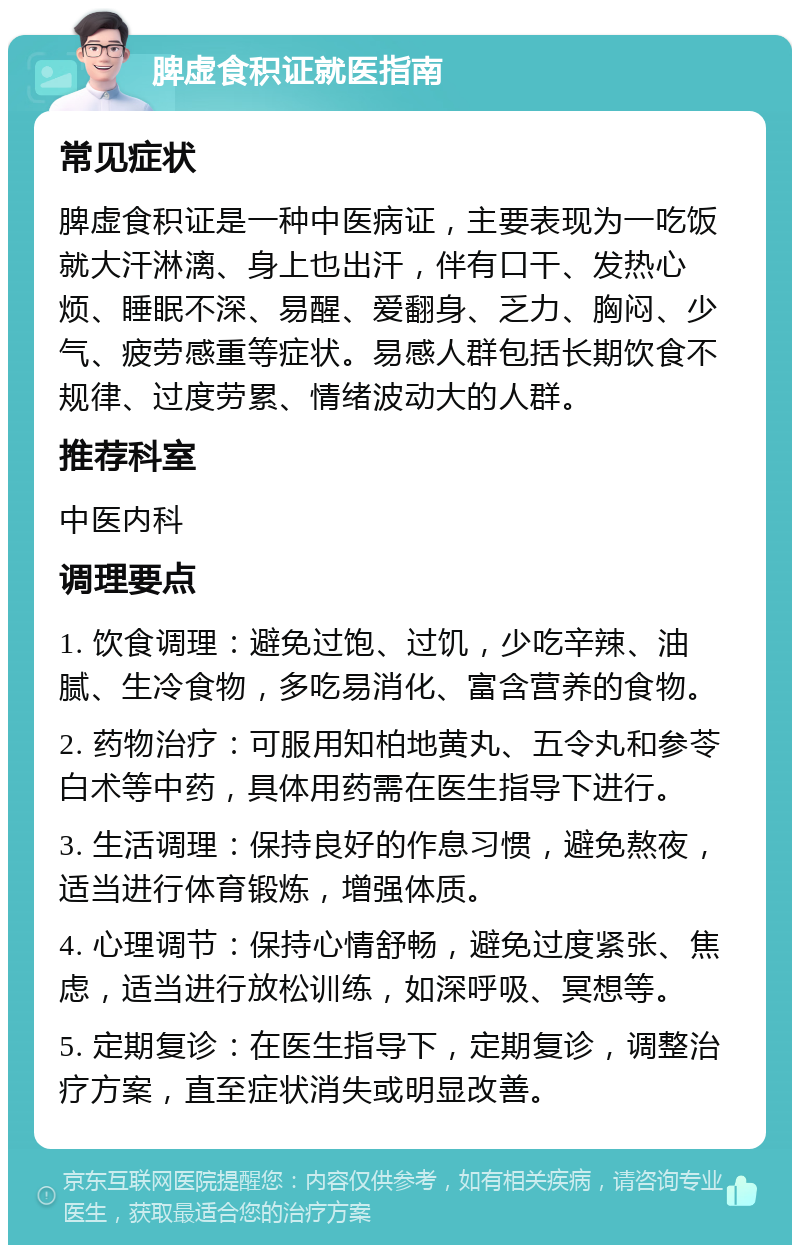 脾虚食积证就医指南 常见症状 脾虚食积证是一种中医病证，主要表现为一吃饭就大汗淋漓、身上也出汗，伴有口干、发热心烦、睡眠不深、易醒、爱翻身、乏力、胸闷、少气、疲劳感重等症状。易感人群包括长期饮食不规律、过度劳累、情绪波动大的人群。 推荐科室 中医内科 调理要点 1. 饮食调理：避免过饱、过饥，少吃辛辣、油腻、生冷食物，多吃易消化、富含营养的食物。 2. 药物治疗：可服用知柏地黄丸、五令丸和参苓白术等中药，具体用药需在医生指导下进行。 3. 生活调理：保持良好的作息习惯，避免熬夜，适当进行体育锻炼，增强体质。 4. 心理调节：保持心情舒畅，避免过度紧张、焦虑，适当进行放松训练，如深呼吸、冥想等。 5. 定期复诊：在医生指导下，定期复诊，调整治疗方案，直至症状消失或明显改善。