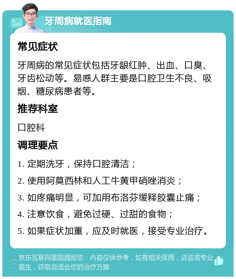 牙周病就医指南 常见症状 牙周病的常见症状包括牙龈红肿、出血、口臭、牙齿松动等。易感人群主要是口腔卫生不良、吸烟、糖尿病患者等。 推荐科室 口腔科 调理要点 1. 定期洗牙，保持口腔清洁； 2. 使用阿莫西林和人工牛黄甲硝唑消炎； 3. 如疼痛明显，可加用布洛芬缓释胶囊止痛； 4. 注意饮食，避免过硬、过甜的食物； 5. 如果症状加重，应及时就医，接受专业治疗。