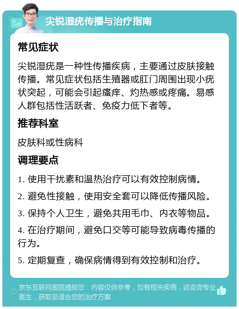 尖锐湿疣传播与治疗指南 常见症状 尖锐湿疣是一种性传播疾病，主要通过皮肤接触传播。常见症状包括生殖器或肛门周围出现小疣状突起，可能会引起瘙痒、灼热感或疼痛。易感人群包括性活跃者、免疫力低下者等。 推荐科室 皮肤科或性病科 调理要点 1. 使用干扰素和温热治疗可以有效控制病情。 2. 避免性接触，使用安全套可以降低传播风险。 3. 保持个人卫生，避免共用毛巾、内衣等物品。 4. 在治疗期间，避免口交等可能导致病毒传播的行为。 5. 定期复查，确保病情得到有效控制和治疗。