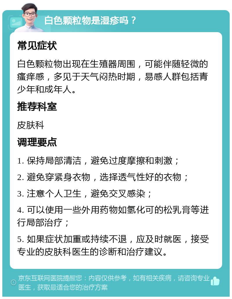 白色颗粒物是湿疹吗？ 常见症状 白色颗粒物出现在生殖器周围，可能伴随轻微的瘙痒感，多见于天气闷热时期，易感人群包括青少年和成年人。 推荐科室 皮肤科 调理要点 1. 保持局部清洁，避免过度摩擦和刺激； 2. 避免穿紧身衣物，选择透气性好的衣物； 3. 注意个人卫生，避免交叉感染； 4. 可以使用一些外用药物如氢化可的松乳膏等进行局部治疗； 5. 如果症状加重或持续不退，应及时就医，接受专业的皮肤科医生的诊断和治疗建议。