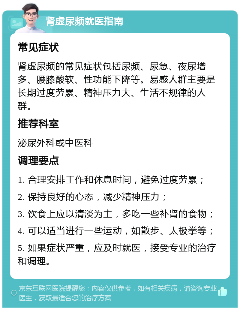 肾虚尿频就医指南 常见症状 肾虚尿频的常见症状包括尿频、尿急、夜尿增多、腰膝酸软、性功能下降等。易感人群主要是长期过度劳累、精神压力大、生活不规律的人群。 推荐科室 泌尿外科或中医科 调理要点 1. 合理安排工作和休息时间，避免过度劳累； 2. 保持良好的心态，减少精神压力； 3. 饮食上应以清淡为主，多吃一些补肾的食物； 4. 可以适当进行一些运动，如散步、太极拳等； 5. 如果症状严重，应及时就医，接受专业的治疗和调理。