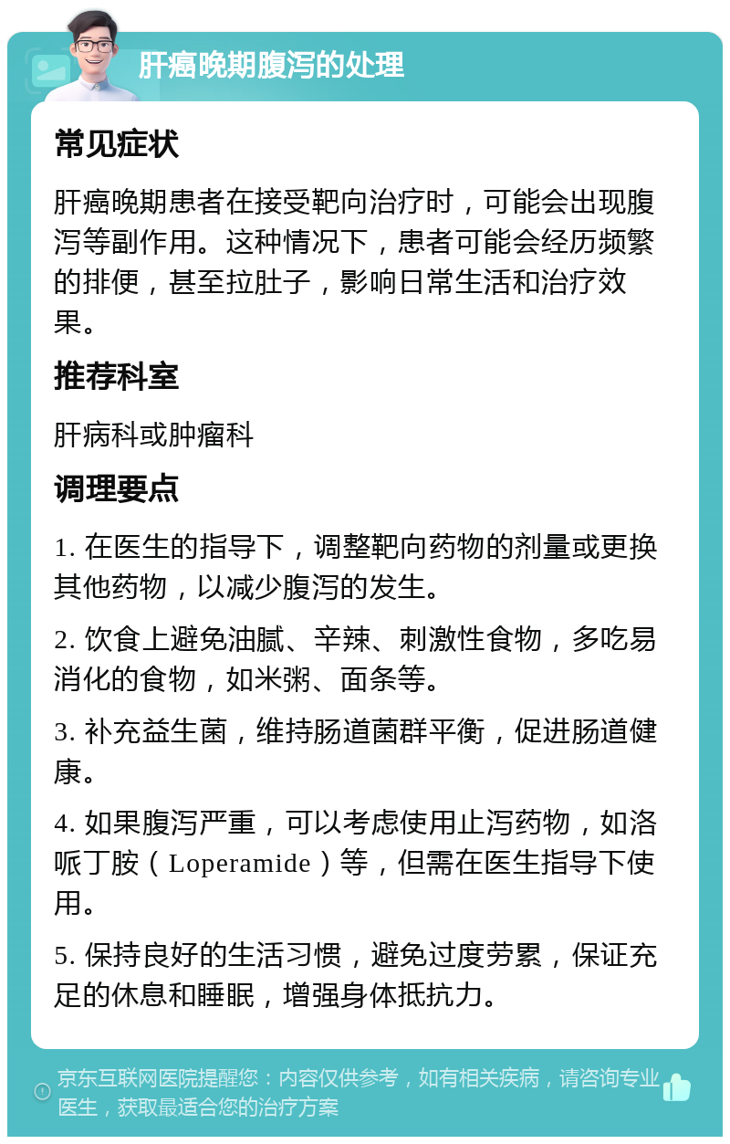 肝癌晚期腹泻的处理 常见症状 肝癌晚期患者在接受靶向治疗时，可能会出现腹泻等副作用。这种情况下，患者可能会经历频繁的排便，甚至拉肚子，影响日常生活和治疗效果。 推荐科室 肝病科或肿瘤科 调理要点 1. 在医生的指导下，调整靶向药物的剂量或更换其他药物，以减少腹泻的发生。 2. 饮食上避免油腻、辛辣、刺激性食物，多吃易消化的食物，如米粥、面条等。 3. 补充益生菌，维持肠道菌群平衡，促进肠道健康。 4. 如果腹泻严重，可以考虑使用止泻药物，如洛哌丁胺（Loperamide）等，但需在医生指导下使用。 5. 保持良好的生活习惯，避免过度劳累，保证充足的休息和睡眠，增强身体抵抗力。