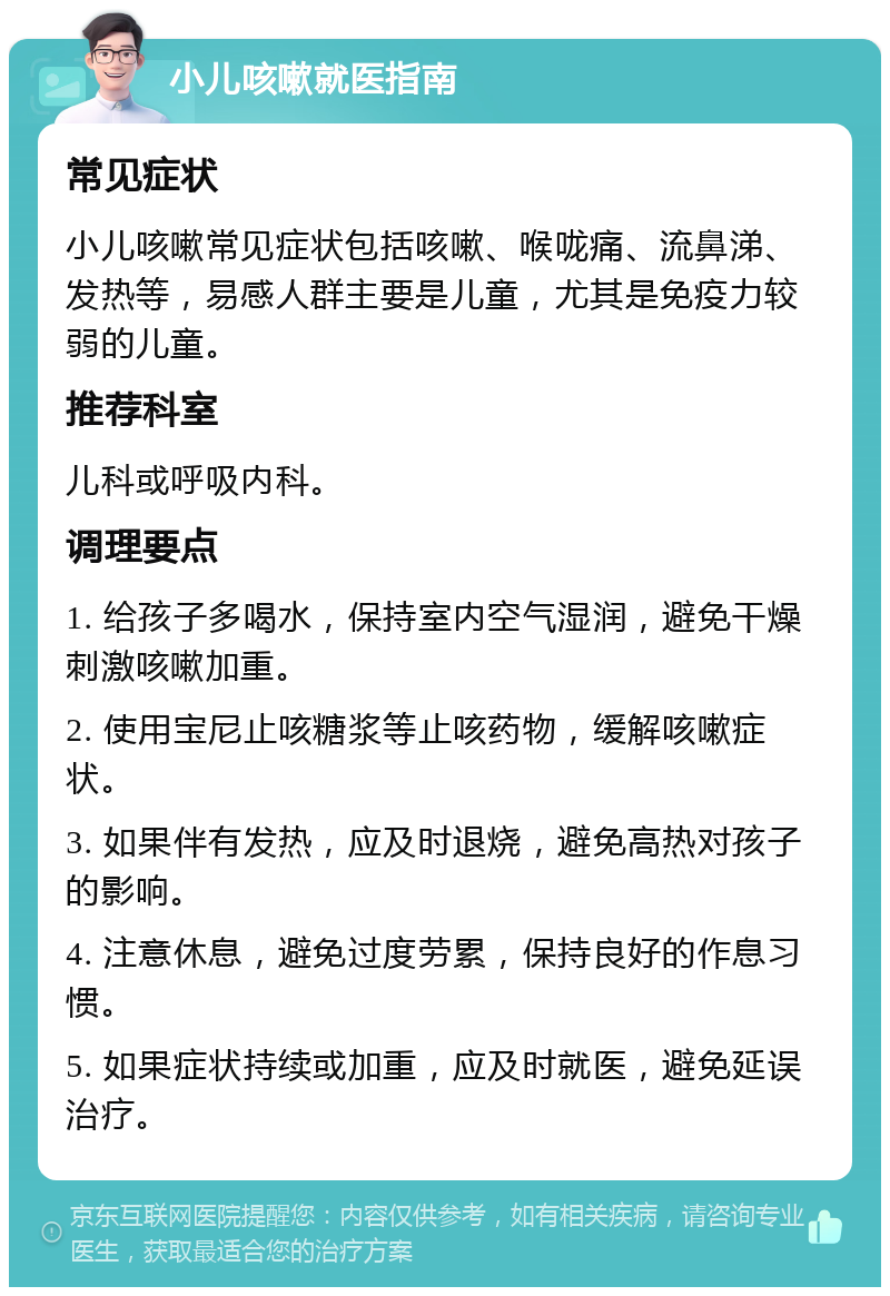 小儿咳嗽就医指南 常见症状 小儿咳嗽常见症状包括咳嗽、喉咙痛、流鼻涕、发热等，易感人群主要是儿童，尤其是免疫力较弱的儿童。 推荐科室 儿科或呼吸内科。 调理要点 1. 给孩子多喝水，保持室内空气湿润，避免干燥刺激咳嗽加重。 2. 使用宝尼止咳糖浆等止咳药物，缓解咳嗽症状。 3. 如果伴有发热，应及时退烧，避免高热对孩子的影响。 4. 注意休息，避免过度劳累，保持良好的作息习惯。 5. 如果症状持续或加重，应及时就医，避免延误治疗。