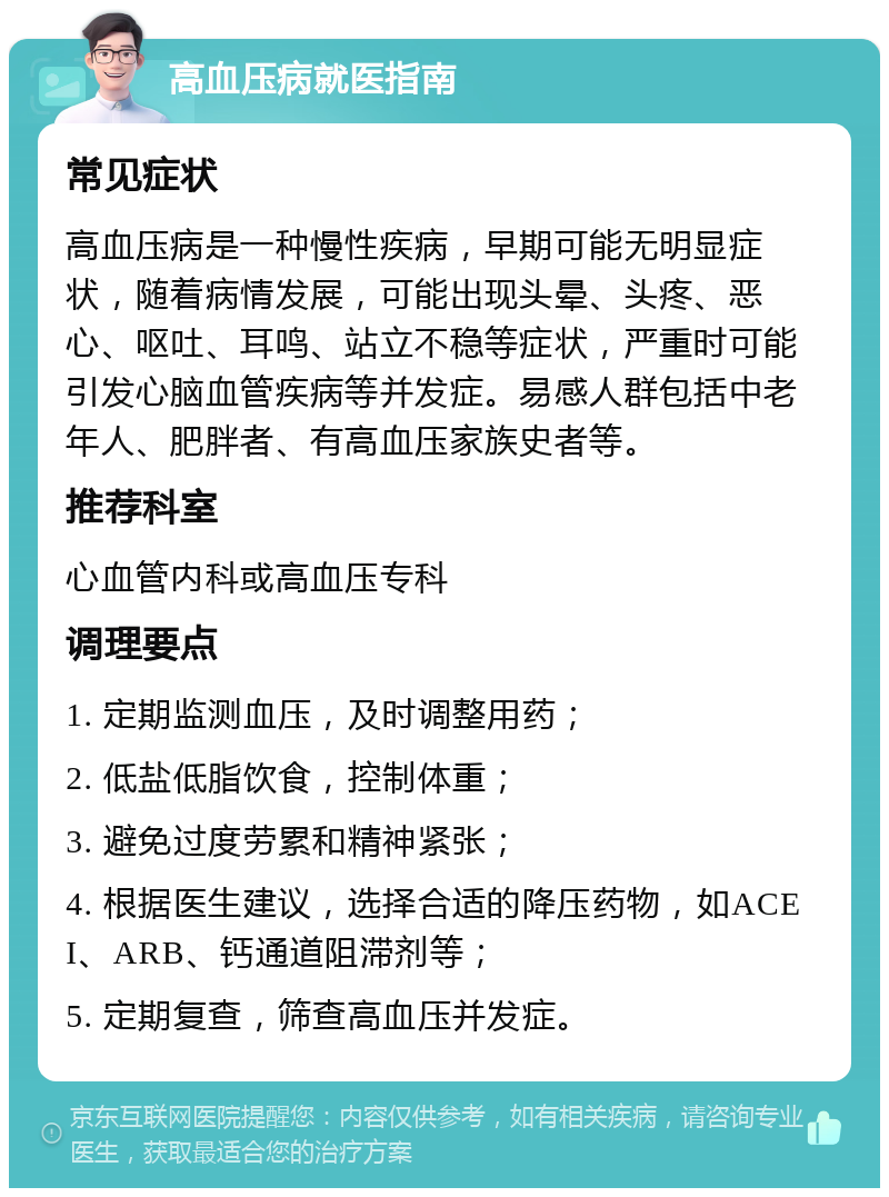 高血压病就医指南 常见症状 高血压病是一种慢性疾病，早期可能无明显症状，随着病情发展，可能出现头晕、头疼、恶心、呕吐、耳鸣、站立不稳等症状，严重时可能引发心脑血管疾病等并发症。易感人群包括中老年人、肥胖者、有高血压家族史者等。 推荐科室 心血管内科或高血压专科 调理要点 1. 定期监测血压，及时调整用药； 2. 低盐低脂饮食，控制体重； 3. 避免过度劳累和精神紧张； 4. 根据医生建议，选择合适的降压药物，如ACEI、ARB、钙通道阻滞剂等； 5. 定期复查，筛查高血压并发症。