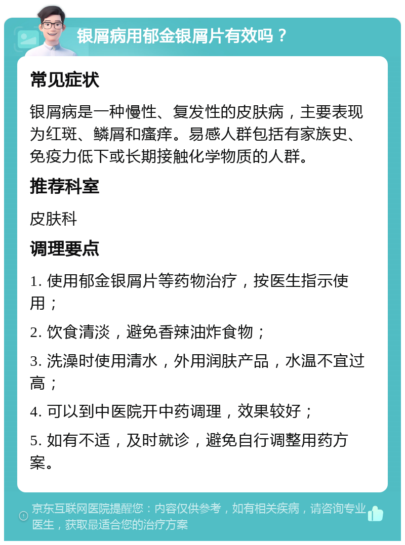 银屑病用郁金银屑片有效吗？ 常见症状 银屑病是一种慢性、复发性的皮肤病，主要表现为红斑、鳞屑和瘙痒。易感人群包括有家族史、免疫力低下或长期接触化学物质的人群。 推荐科室 皮肤科 调理要点 1. 使用郁金银屑片等药物治疗，按医生指示使用； 2. 饮食清淡，避免香辣油炸食物； 3. 洗澡时使用清水，外用润肤产品，水温不宜过高； 4. 可以到中医院开中药调理，效果较好； 5. 如有不适，及时就诊，避免自行调整用药方案。