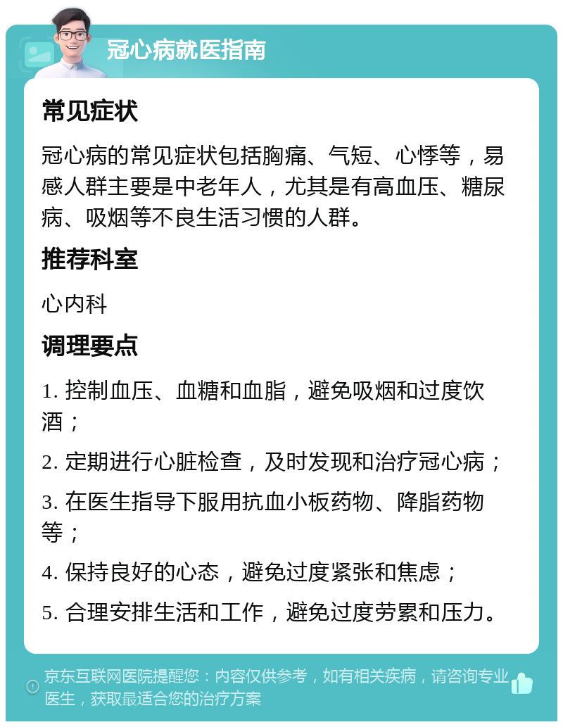 冠心病就医指南 常见症状 冠心病的常见症状包括胸痛、气短、心悸等，易感人群主要是中老年人，尤其是有高血压、糖尿病、吸烟等不良生活习惯的人群。 推荐科室 心内科 调理要点 1. 控制血压、血糖和血脂，避免吸烟和过度饮酒； 2. 定期进行心脏检查，及时发现和治疗冠心病； 3. 在医生指导下服用抗血小板药物、降脂药物等； 4. 保持良好的心态，避免过度紧张和焦虑； 5. 合理安排生活和工作，避免过度劳累和压力。