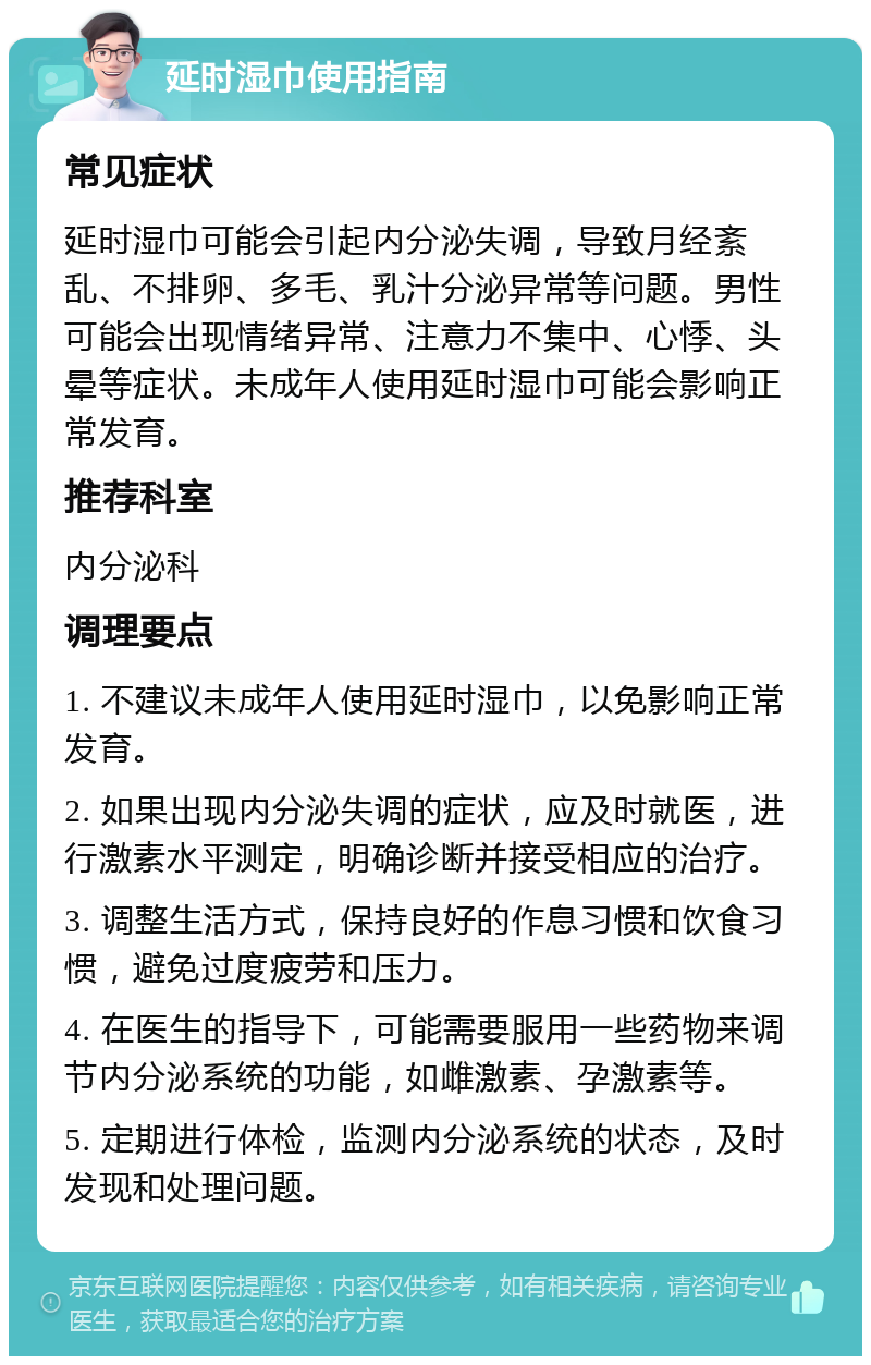 延时湿巾使用指南 常见症状 延时湿巾可能会引起内分泌失调，导致月经紊乱、不排卵、多毛、乳汁分泌异常等问题。男性可能会出现情绪异常、注意力不集中、心悸、头晕等症状。未成年人使用延时湿巾可能会影响正常发育。 推荐科室 内分泌科 调理要点 1. 不建议未成年人使用延时湿巾，以免影响正常发育。 2. 如果出现内分泌失调的症状，应及时就医，进行激素水平测定，明确诊断并接受相应的治疗。 3. 调整生活方式，保持良好的作息习惯和饮食习惯，避免过度疲劳和压力。 4. 在医生的指导下，可能需要服用一些药物来调节内分泌系统的功能，如雌激素、孕激素等。 5. 定期进行体检，监测内分泌系统的状态，及时发现和处理问题。