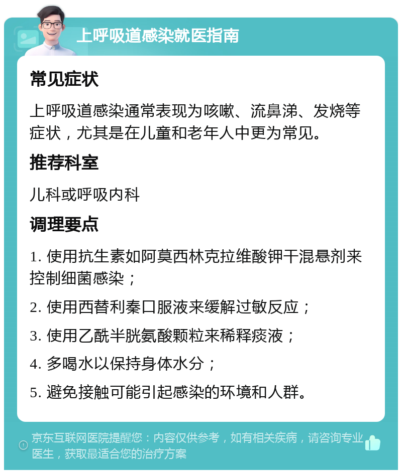 上呼吸道感染就医指南 常见症状 上呼吸道感染通常表现为咳嗽、流鼻涕、发烧等症状，尤其是在儿童和老年人中更为常见。 推荐科室 儿科或呼吸内科 调理要点 1. 使用抗生素如阿莫西林克拉维酸钾干混悬剂来控制细菌感染； 2. 使用西替利秦口服液来缓解过敏反应； 3. 使用乙酰半胱氨酸颗粒来稀释痰液； 4. 多喝水以保持身体水分； 5. 避免接触可能引起感染的环境和人群。