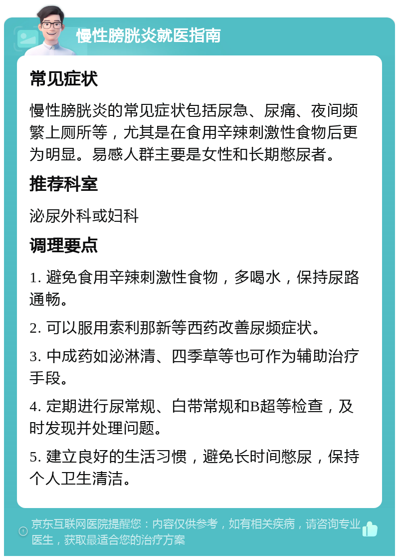 慢性膀胱炎就医指南 常见症状 慢性膀胱炎的常见症状包括尿急、尿痛、夜间频繁上厕所等，尤其是在食用辛辣刺激性食物后更为明显。易感人群主要是女性和长期憋尿者。 推荐科室 泌尿外科或妇科 调理要点 1. 避免食用辛辣刺激性食物，多喝水，保持尿路通畅。 2. 可以服用索利那新等西药改善尿频症状。 3. 中成药如泌淋清、四季草等也可作为辅助治疗手段。 4. 定期进行尿常规、白带常规和B超等检查，及时发现并处理问题。 5. 建立良好的生活习惯，避免长时间憋尿，保持个人卫生清洁。