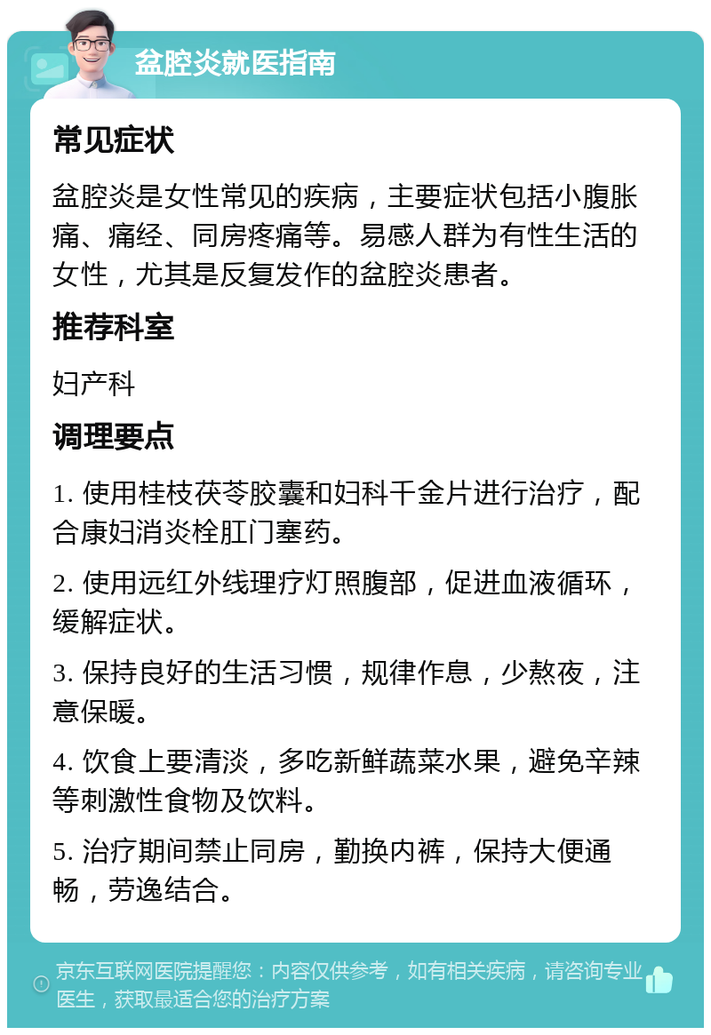 盆腔炎就医指南 常见症状 盆腔炎是女性常见的疾病，主要症状包括小腹胀痛、痛经、同房疼痛等。易感人群为有性生活的女性，尤其是反复发作的盆腔炎患者。 推荐科室 妇产科 调理要点 1. 使用桂枝茯苓胶囊和妇科千金片进行治疗，配合康妇消炎栓肛门塞药。 2. 使用远红外线理疗灯照腹部，促进血液循环，缓解症状。 3. 保持良好的生活习惯，规律作息，少熬夜，注意保暖。 4. 饮食上要清淡，多吃新鲜蔬菜水果，避免辛辣等刺激性食物及饮料。 5. 治疗期间禁止同房，勤换内裤，保持大便通畅，劳逸结合。