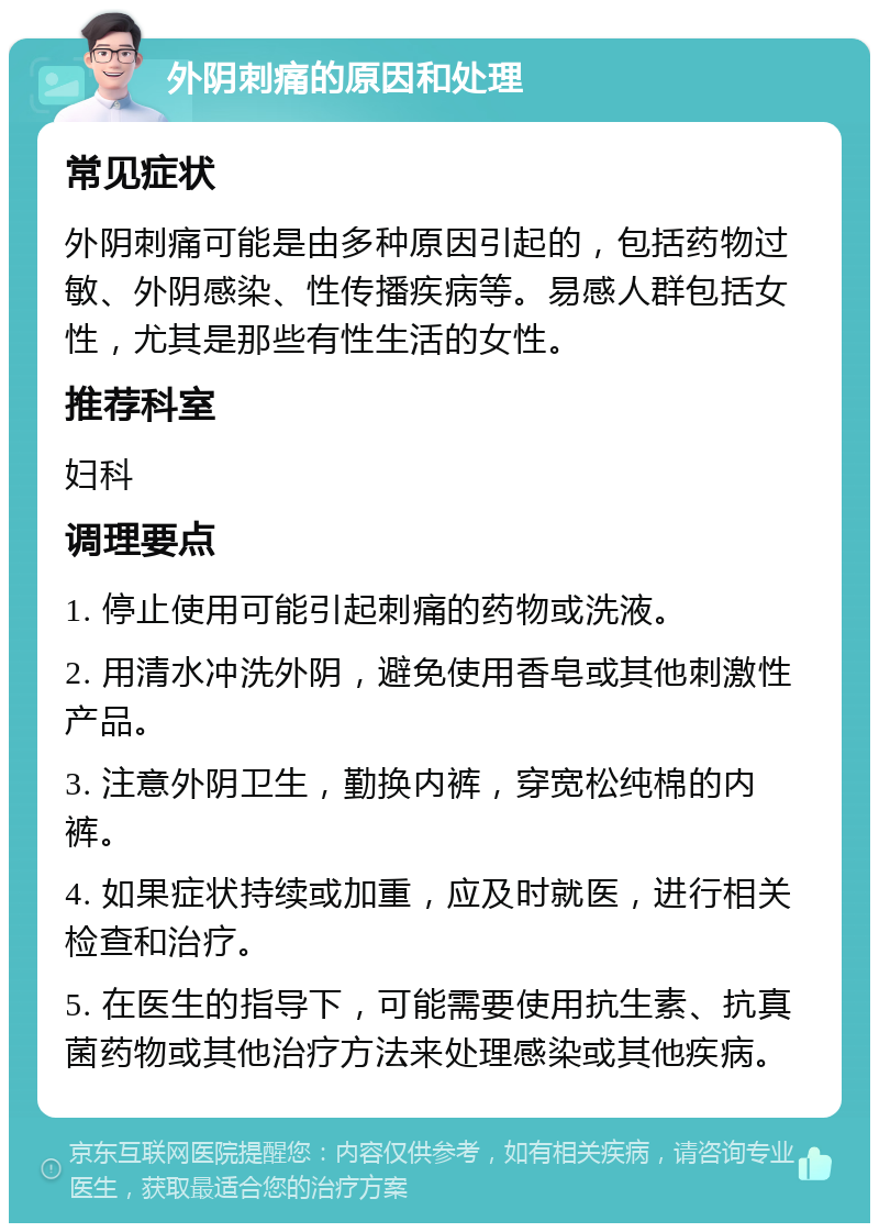 外阴刺痛的原因和处理 常见症状 外阴刺痛可能是由多种原因引起的，包括药物过敏、外阴感染、性传播疾病等。易感人群包括女性，尤其是那些有性生活的女性。 推荐科室 妇科 调理要点 1. 停止使用可能引起刺痛的药物或洗液。 2. 用清水冲洗外阴，避免使用香皂或其他刺激性产品。 3. 注意外阴卫生，勤换内裤，穿宽松纯棉的内裤。 4. 如果症状持续或加重，应及时就医，进行相关检查和治疗。 5. 在医生的指导下，可能需要使用抗生素、抗真菌药物或其他治疗方法来处理感染或其他疾病。