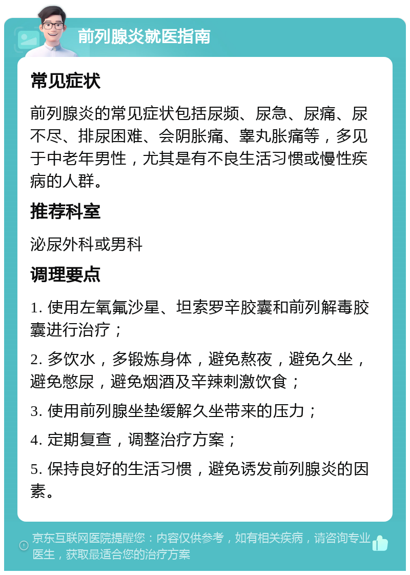 前列腺炎就医指南 常见症状 前列腺炎的常见症状包括尿频、尿急、尿痛、尿不尽、排尿困难、会阴胀痛、睾丸胀痛等，多见于中老年男性，尤其是有不良生活习惯或慢性疾病的人群。 推荐科室 泌尿外科或男科 调理要点 1. 使用左氧氟沙星、坦索罗辛胶囊和前列解毒胶囊进行治疗； 2. 多饮水，多锻炼身体，避免熬夜，避免久坐，避免憋尿，避免烟酒及辛辣刺激饮食； 3. 使用前列腺坐垫缓解久坐带来的压力； 4. 定期复查，调整治疗方案； 5. 保持良好的生活习惯，避免诱发前列腺炎的因素。