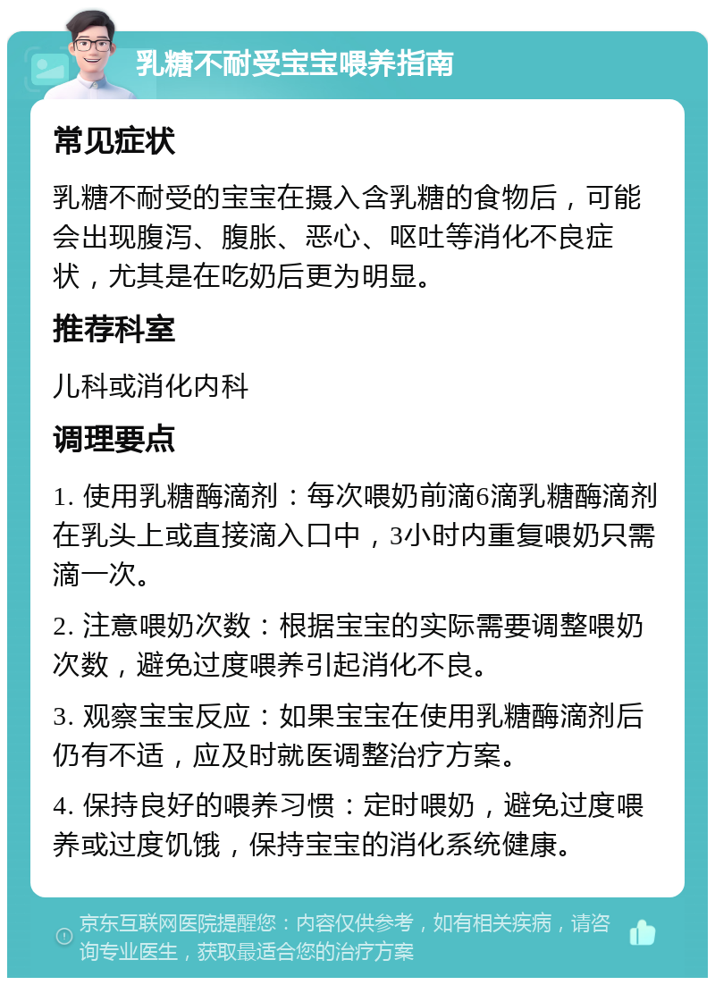 乳糖不耐受宝宝喂养指南 常见症状 乳糖不耐受的宝宝在摄入含乳糖的食物后，可能会出现腹泻、腹胀、恶心、呕吐等消化不良症状，尤其是在吃奶后更为明显。 推荐科室 儿科或消化内科 调理要点 1. 使用乳糖酶滴剂：每次喂奶前滴6滴乳糖酶滴剂在乳头上或直接滴入口中，3小时内重复喂奶只需滴一次。 2. 注意喂奶次数：根据宝宝的实际需要调整喂奶次数，避免过度喂养引起消化不良。 3. 观察宝宝反应：如果宝宝在使用乳糖酶滴剂后仍有不适，应及时就医调整治疗方案。 4. 保持良好的喂养习惯：定时喂奶，避免过度喂养或过度饥饿，保持宝宝的消化系统健康。