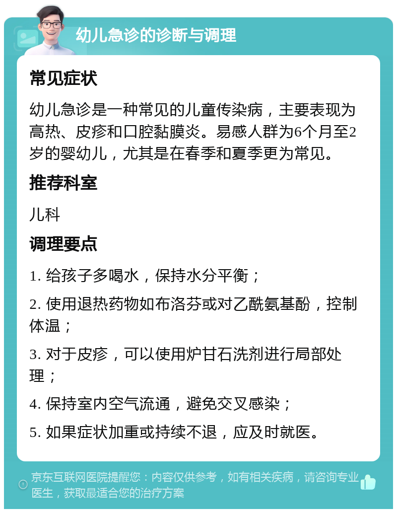 幼儿急诊的诊断与调理 常见症状 幼儿急诊是一种常见的儿童传染病，主要表现为高热、皮疹和口腔黏膜炎。易感人群为6个月至2岁的婴幼儿，尤其是在春季和夏季更为常见。 推荐科室 儿科 调理要点 1. 给孩子多喝水，保持水分平衡； 2. 使用退热药物如布洛芬或对乙酰氨基酚，控制体温； 3. 对于皮疹，可以使用炉甘石洗剂进行局部处理； 4. 保持室内空气流通，避免交叉感染； 5. 如果症状加重或持续不退，应及时就医。