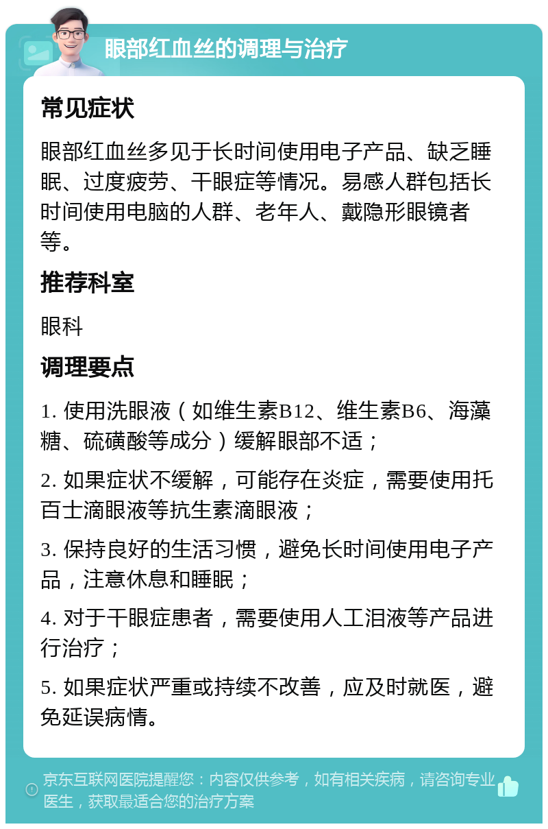 眼部红血丝的调理与治疗 常见症状 眼部红血丝多见于长时间使用电子产品、缺乏睡眠、过度疲劳、干眼症等情况。易感人群包括长时间使用电脑的人群、老年人、戴隐形眼镜者等。 推荐科室 眼科 调理要点 1. 使用洗眼液（如维生素B12、维生素B6、海藻糖、硫磺酸等成分）缓解眼部不适； 2. 如果症状不缓解，可能存在炎症，需要使用托百士滴眼液等抗生素滴眼液； 3. 保持良好的生活习惯，避免长时间使用电子产品，注意休息和睡眠； 4. 对于干眼症患者，需要使用人工泪液等产品进行治疗； 5. 如果症状严重或持续不改善，应及时就医，避免延误病情。