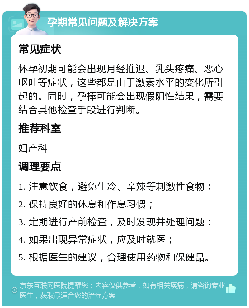 孕期常见问题及解决方案 常见症状 怀孕初期可能会出现月经推迟、乳头疼痛、恶心呕吐等症状，这些都是由于激素水平的变化所引起的。同时，孕棒可能会出现假阴性结果，需要结合其他检查手段进行判断。 推荐科室 妇产科 调理要点 1. 注意饮食，避免生冷、辛辣等刺激性食物； 2. 保持良好的休息和作息习惯； 3. 定期进行产前检查，及时发现并处理问题； 4. 如果出现异常症状，应及时就医； 5. 根据医生的建议，合理使用药物和保健品。