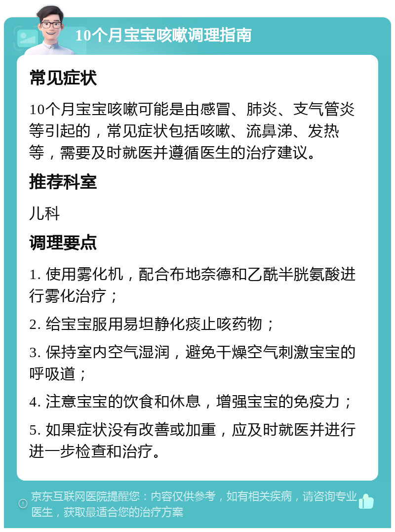 10个月宝宝咳嗽调理指南 常见症状 10个月宝宝咳嗽可能是由感冒、肺炎、支气管炎等引起的，常见症状包括咳嗽、流鼻涕、发热等，需要及时就医并遵循医生的治疗建议。 推荐科室 儿科 调理要点 1. 使用雾化机，配合布地奈德和乙酰半胱氨酸进行雾化治疗； 2. 给宝宝服用易坦静化痰止咳药物； 3. 保持室内空气湿润，避免干燥空气刺激宝宝的呼吸道； 4. 注意宝宝的饮食和休息，增强宝宝的免疫力； 5. 如果症状没有改善或加重，应及时就医并进行进一步检查和治疗。