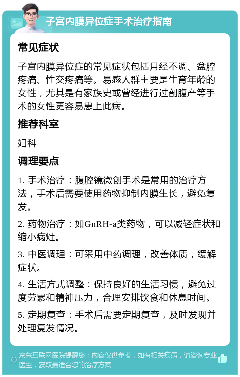 子宫内膜异位症手术治疗指南 常见症状 子宫内膜异位症的常见症状包括月经不调、盆腔疼痛、性交疼痛等。易感人群主要是生育年龄的女性，尤其是有家族史或曾经进行过剖腹产等手术的女性更容易患上此病。 推荐科室 妇科 调理要点 1. 手术治疗：腹腔镜微创手术是常用的治疗方法，手术后需要使用药物抑制内膜生长，避免复发。 2. 药物治疗：如GnRH-a类药物，可以减轻症状和缩小病灶。 3. 中医调理：可采用中药调理，改善体质，缓解症状。 4. 生活方式调整：保持良好的生活习惯，避免过度劳累和精神压力，合理安排饮食和休息时间。 5. 定期复查：手术后需要定期复查，及时发现并处理复发情况。