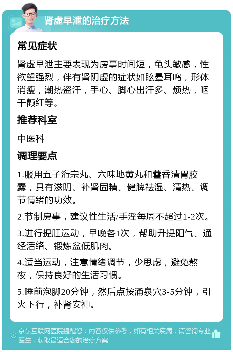 肾虚早泄的治疗方法 常见症状 肾虚早泄主要表现为房事时间短，龟头敏感，性欲望强烈，伴有肾阴虚的症状如眩晕耳鸣，形体消瘦，潮热盗汗，手心、脚心出汗多、烦热，咽干颧红等。 推荐科室 中医科 调理要点 1.服用五子洐宗丸、六味地黄丸和藿香清胃胶囊，具有滋阴、补肾固精、健脾祛湿、清热、调节情绪的功效。 2.节制房事，建议性生活/手淫每周不超过1-2次。 3.进行提肛运动，早晚各1次，帮助升提阳气、通经活络、锻炼盆低肌肉。 4.适当运动，注意情绪调节，少思虑，避免熬夜，保持良好的生活习惯。 5.睡前泡脚20分钟，然后点按涌泉穴3-5分钟，引火下行，补肾安神。