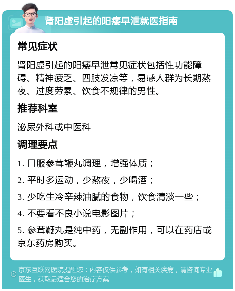 肾阳虚引起的阳痿早泄就医指南 常见症状 肾阳虚引起的阳痿早泄常见症状包括性功能障碍、精神疲乏、四肢发凉等，易感人群为长期熬夜、过度劳累、饮食不规律的男性。 推荐科室 泌尿外科或中医科 调理要点 1. 口服参茸鞭丸调理，增强体质； 2. 平时多运动，少熬夜，少喝酒； 3. 少吃生冷辛辣油腻的食物，饮食清淡一些； 4. 不要看不良小说电影图片； 5. 参茸鞭丸是纯中药，无副作用，可以在药店或京东药房购买。