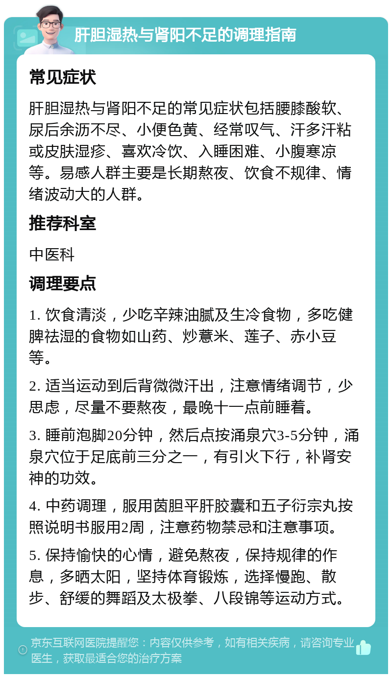 肝胆湿热与肾阳不足的调理指南 常见症状 肝胆湿热与肾阳不足的常见症状包括腰膝酸软、尿后余沥不尽、小便色黄、经常叹气、汗多汗粘或皮肤湿疹、喜欢冷饮、入睡困难、小腹寒凉等。易感人群主要是长期熬夜、饮食不规律、情绪波动大的人群。 推荐科室 中医科 调理要点 1. 饮食清淡，少吃辛辣油腻及生冷食物，多吃健脾祛湿的食物如山药、炒薏米、莲子、赤小豆等。 2. 适当运动到后背微微汗出，注意情绪调节，少思虑，尽量不要熬夜，最晚十一点前睡着。 3. 睡前泡脚20分钟，然后点按涌泉穴3-5分钟，涌泉穴位于足底前三分之一，有引火下行，补肾安神的功效。 4. 中药调理，服用茵胆平肝胶囊和五子衍宗丸按照说明书服用2周，注意药物禁忌和注意事项。 5. 保持愉快的心情，避免熬夜，保持规律的作息，多晒太阳，坚持体育锻炼，选择慢跑、散步、舒缓的舞蹈及太极拳、八段锦等运动方式。