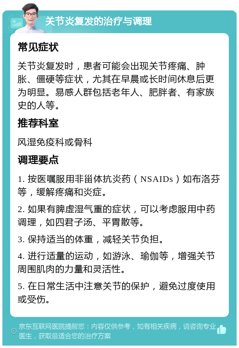 关节炎复发的治疗与调理 常见症状 关节炎复发时，患者可能会出现关节疼痛、肿胀、僵硬等症状，尤其在早晨或长时间休息后更为明显。易感人群包括老年人、肥胖者、有家族史的人等。 推荐科室 风湿免疫科或骨科 调理要点 1. 按医嘱服用非甾体抗炎药（NSAIDs）如布洛芬等，缓解疼痛和炎症。 2. 如果有脾虚湿气重的症状，可以考虑服用中药调理，如四君子汤、平胃散等。 3. 保持适当的体重，减轻关节负担。 4. 进行适量的运动，如游泳、瑜伽等，增强关节周围肌肉的力量和灵活性。 5. 在日常生活中注意关节的保护，避免过度使用或受伤。