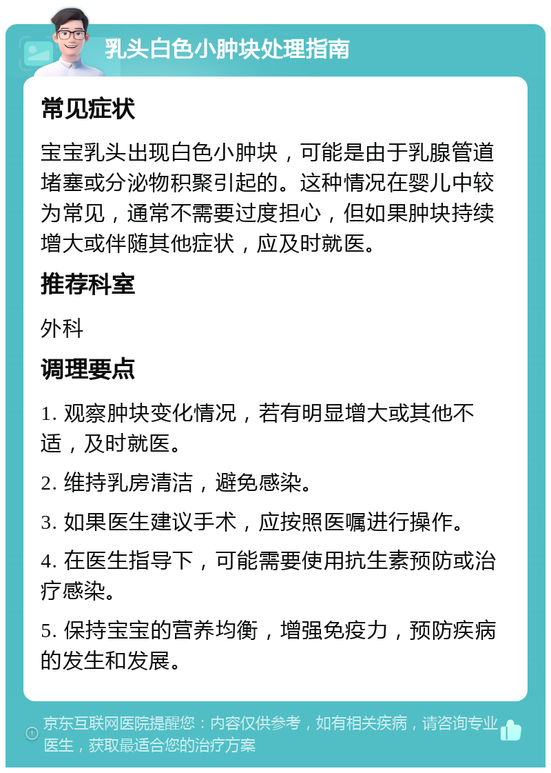 乳头白色小肿块处理指南 常见症状 宝宝乳头出现白色小肿块，可能是由于乳腺管道堵塞或分泌物积聚引起的。这种情况在婴儿中较为常见，通常不需要过度担心，但如果肿块持续增大或伴随其他症状，应及时就医。 推荐科室 外科 调理要点 1. 观察肿块变化情况，若有明显增大或其他不适，及时就医。 2. 维持乳房清洁，避免感染。 3. 如果医生建议手术，应按照医嘱进行操作。 4. 在医生指导下，可能需要使用抗生素预防或治疗感染。 5. 保持宝宝的营养均衡，增强免疫力，预防疾病的发生和发展。