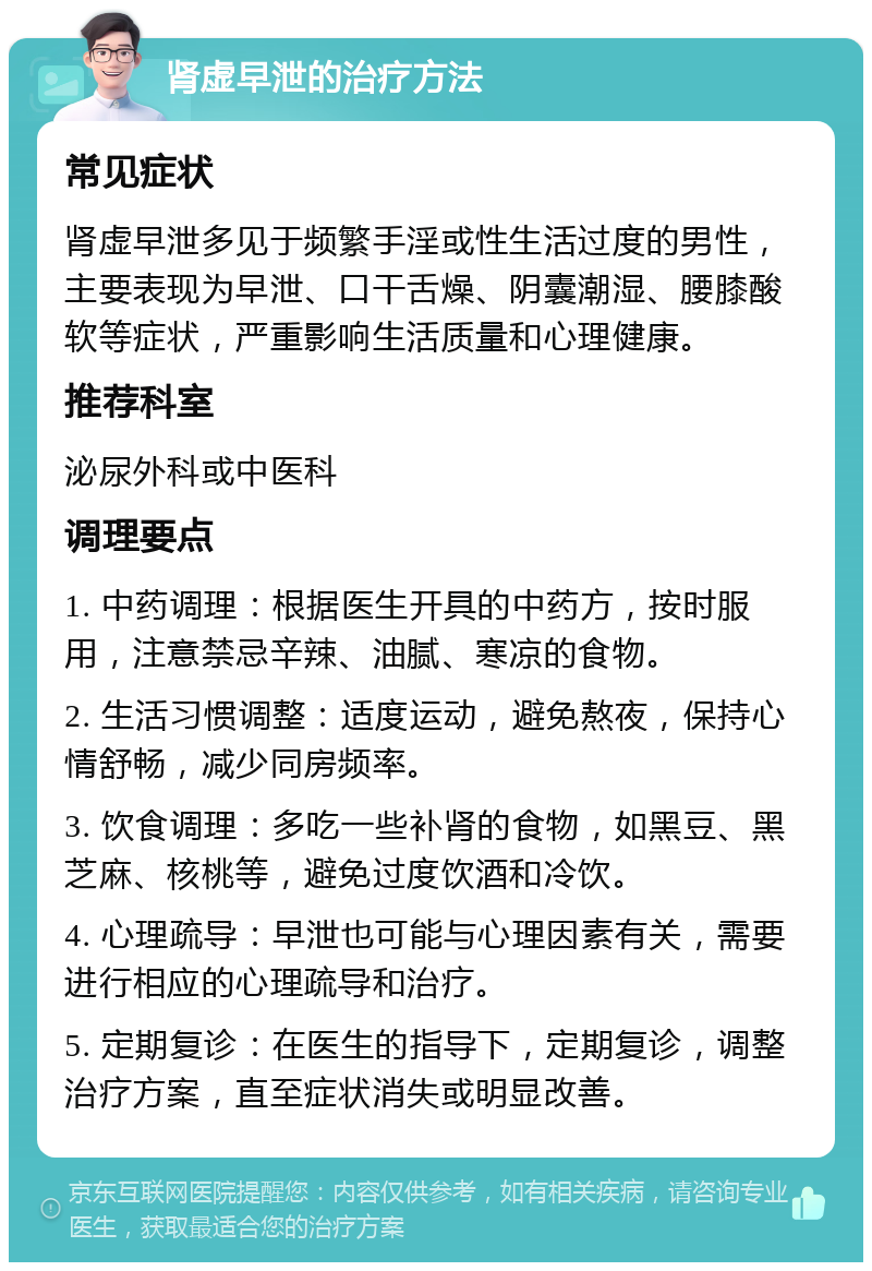 肾虚早泄的治疗方法 常见症状 肾虚早泄多见于频繁手淫或性生活过度的男性，主要表现为早泄、口干舌燥、阴囊潮湿、腰膝酸软等症状，严重影响生活质量和心理健康。 推荐科室 泌尿外科或中医科 调理要点 1. 中药调理：根据医生开具的中药方，按时服用，注意禁忌辛辣、油腻、寒凉的食物。 2. 生活习惯调整：适度运动，避免熬夜，保持心情舒畅，减少同房频率。 3. 饮食调理：多吃一些补肾的食物，如黑豆、黑芝麻、核桃等，避免过度饮酒和冷饮。 4. 心理疏导：早泄也可能与心理因素有关，需要进行相应的心理疏导和治疗。 5. 定期复诊：在医生的指导下，定期复诊，调整治疗方案，直至症状消失或明显改善。