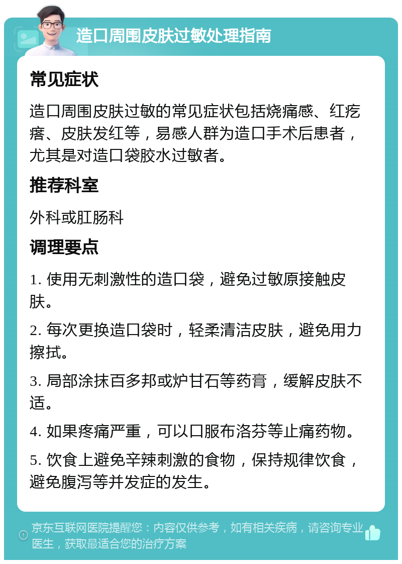 造口周围皮肤过敏处理指南 常见症状 造口周围皮肤过敏的常见症状包括烧痛感、红疙瘩、皮肤发红等，易感人群为造口手术后患者，尤其是对造口袋胶水过敏者。 推荐科室 外科或肛肠科 调理要点 1. 使用无刺激性的造口袋，避免过敏原接触皮肤。 2. 每次更换造口袋时，轻柔清洁皮肤，避免用力擦拭。 3. 局部涂抹百多邦或炉甘石等药膏，缓解皮肤不适。 4. 如果疼痛严重，可以口服布洛芬等止痛药物。 5. 饮食上避免辛辣刺激的食物，保持规律饮食，避免腹泻等并发症的发生。