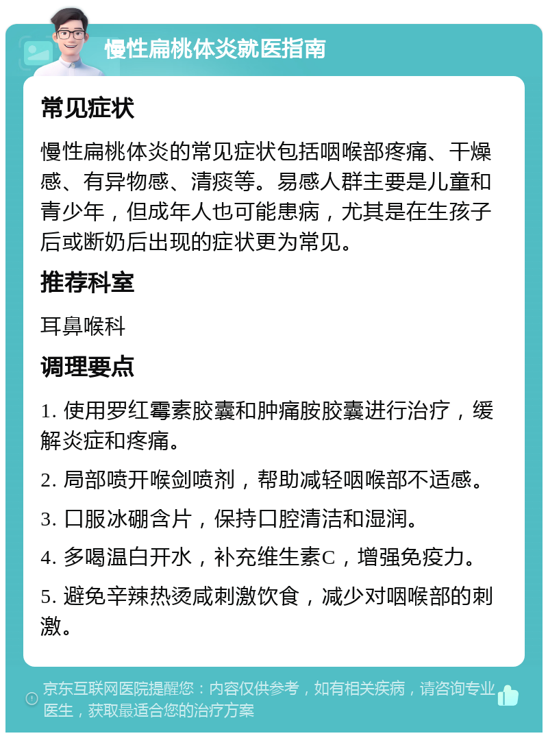 慢性扁桃体炎就医指南 常见症状 慢性扁桃体炎的常见症状包括咽喉部疼痛、干燥感、有异物感、清痰等。易感人群主要是儿童和青少年，但成年人也可能患病，尤其是在生孩子后或断奶后出现的症状更为常见。 推荐科室 耳鼻喉科 调理要点 1. 使用罗红霉素胶囊和肿痛胺胶囊进行治疗，缓解炎症和疼痛。 2. 局部喷开喉剑喷剂，帮助减轻咽喉部不适感。 3. 口服冰硼含片，保持口腔清洁和湿润。 4. 多喝温白开水，补充维生素C，增强免疫力。 5. 避免辛辣热烫咸刺激饮食，减少对咽喉部的刺激。