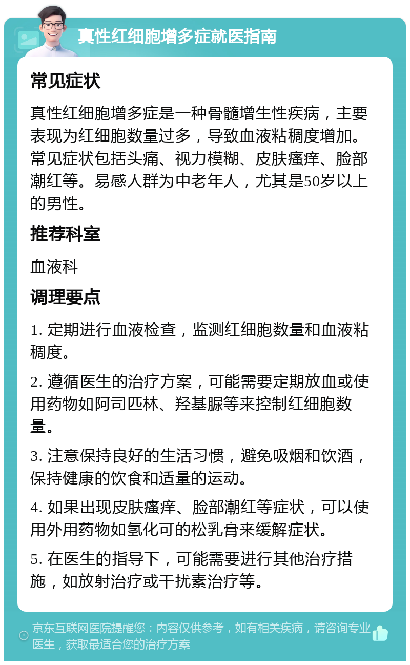 真性红细胞增多症就医指南 常见症状 真性红细胞增多症是一种骨髓增生性疾病，主要表现为红细胞数量过多，导致血液粘稠度增加。常见症状包括头痛、视力模糊、皮肤瘙痒、脸部潮红等。易感人群为中老年人，尤其是50岁以上的男性。 推荐科室 血液科 调理要点 1. 定期进行血液检查，监测红细胞数量和血液粘稠度。 2. 遵循医生的治疗方案，可能需要定期放血或使用药物如阿司匹林、羟基脲等来控制红细胞数量。 3. 注意保持良好的生活习惯，避免吸烟和饮酒，保持健康的饮食和适量的运动。 4. 如果出现皮肤瘙痒、脸部潮红等症状，可以使用外用药物如氢化可的松乳膏来缓解症状。 5. 在医生的指导下，可能需要进行其他治疗措施，如放射治疗或干扰素治疗等。