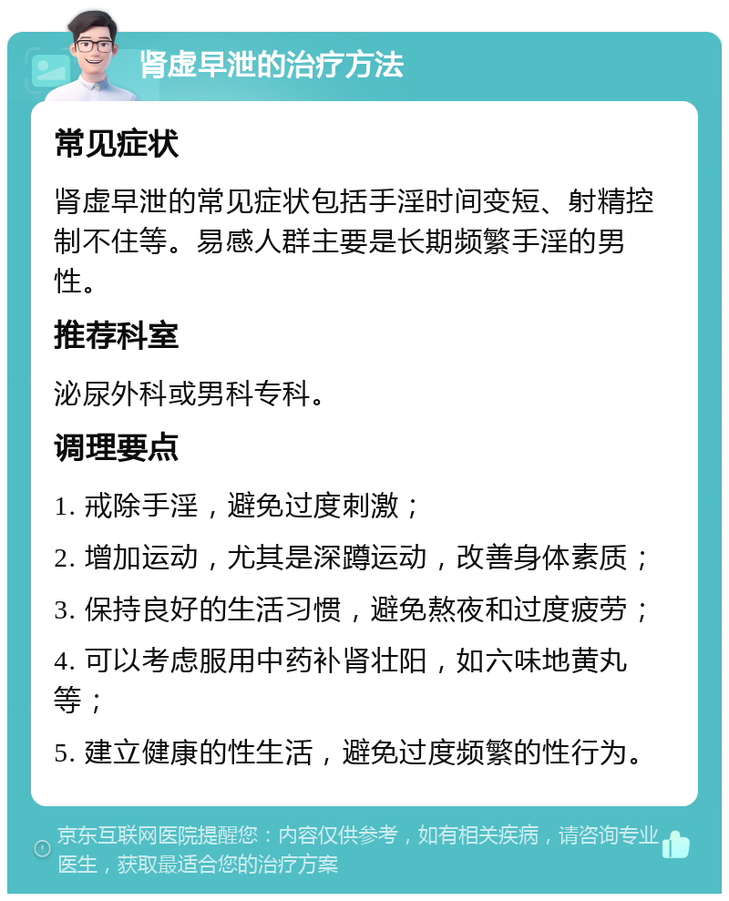 肾虚早泄的治疗方法 常见症状 肾虚早泄的常见症状包括手淫时间变短、射精控制不住等。易感人群主要是长期频繁手淫的男性。 推荐科室 泌尿外科或男科专科。 调理要点 1. 戒除手淫，避免过度刺激； 2. 增加运动，尤其是深蹲运动，改善身体素质； 3. 保持良好的生活习惯，避免熬夜和过度疲劳； 4. 可以考虑服用中药补肾壮阳，如六味地黄丸等； 5. 建立健康的性生活，避免过度频繁的性行为。