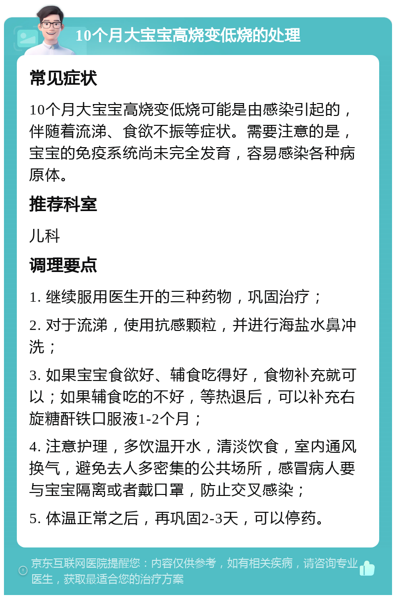 10个月大宝宝高烧变低烧的处理 常见症状 10个月大宝宝高烧变低烧可能是由感染引起的，伴随着流涕、食欲不振等症状。需要注意的是，宝宝的免疫系统尚未完全发育，容易感染各种病原体。 推荐科室 儿科 调理要点 1. 继续服用医生开的三种药物，巩固治疗； 2. 对于流涕，使用抗感颗粒，并进行海盐水鼻冲洗； 3. 如果宝宝食欲好、辅食吃得好，食物补充就可以；如果辅食吃的不好，等热退后，可以补充右旋糖酐铁口服液1-2个月； 4. 注意护理，多饮温开水，清淡饮食，室内通风换气，避免去人多密集的公共场所，感冒病人要与宝宝隔离或者戴口罩，防止交叉感染； 5. 体温正常之后，再巩固2-3天，可以停药。