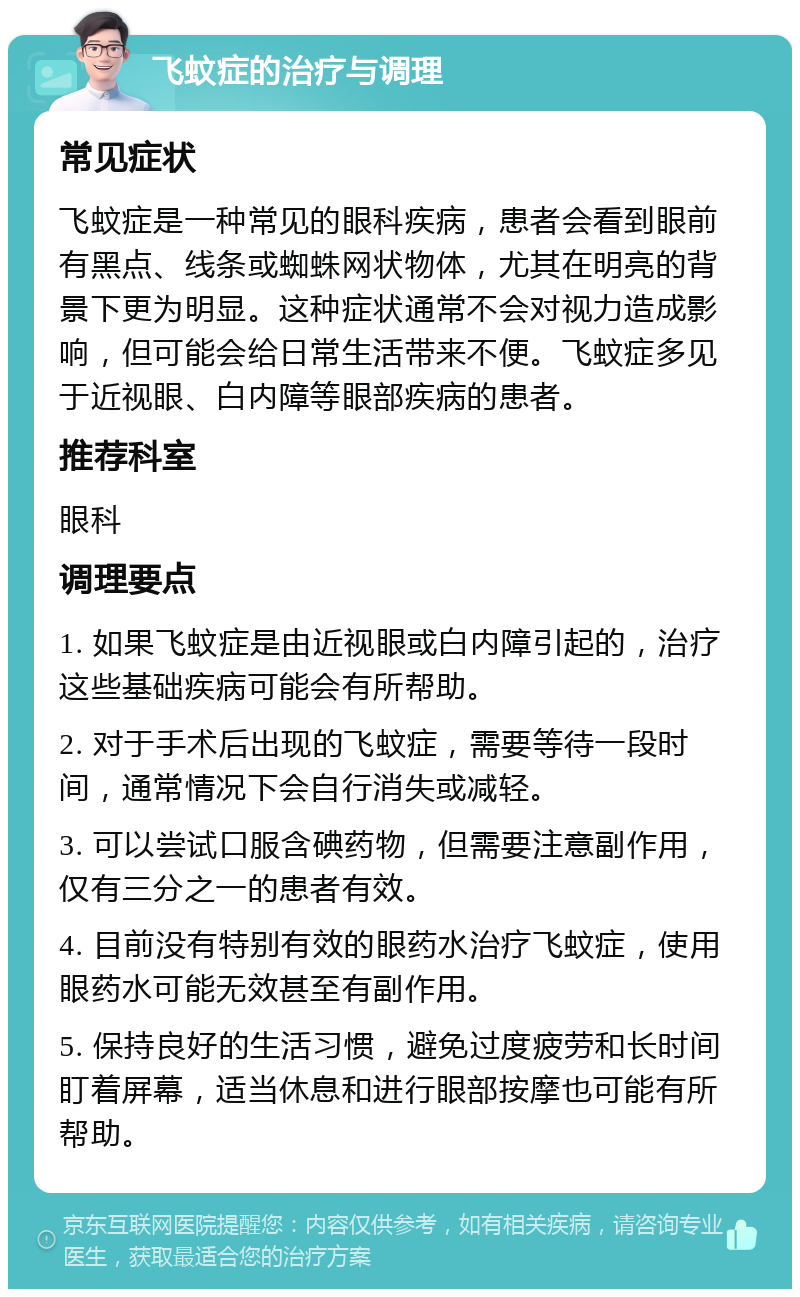 飞蚊症的治疗与调理 常见症状 飞蚊症是一种常见的眼科疾病，患者会看到眼前有黑点、线条或蜘蛛网状物体，尤其在明亮的背景下更为明显。这种症状通常不会对视力造成影响，但可能会给日常生活带来不便。飞蚊症多见于近视眼、白内障等眼部疾病的患者。 推荐科室 眼科 调理要点 1. 如果飞蚊症是由近视眼或白内障引起的，治疗这些基础疾病可能会有所帮助。 2. 对于手术后出现的飞蚊症，需要等待一段时间，通常情况下会自行消失或减轻。 3. 可以尝试口服含碘药物，但需要注意副作用，仅有三分之一的患者有效。 4. 目前没有特别有效的眼药水治疗飞蚊症，使用眼药水可能无效甚至有副作用。 5. 保持良好的生活习惯，避免过度疲劳和长时间盯着屏幕，适当休息和进行眼部按摩也可能有所帮助。