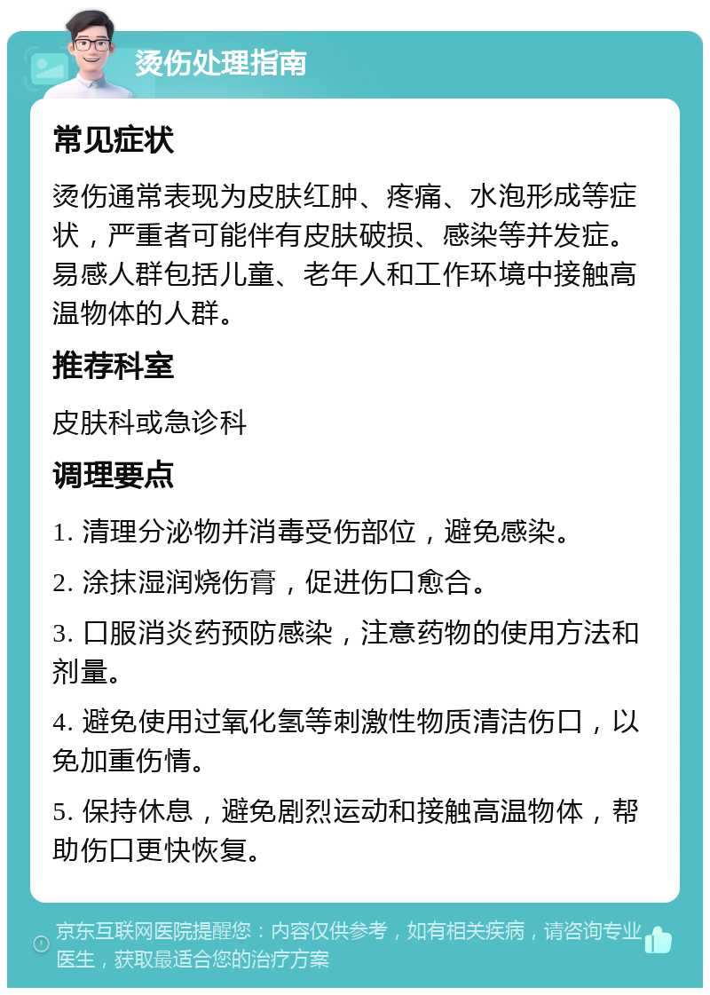 烫伤处理指南 常见症状 烫伤通常表现为皮肤红肿、疼痛、水泡形成等症状，严重者可能伴有皮肤破损、感染等并发症。易感人群包括儿童、老年人和工作环境中接触高温物体的人群。 推荐科室 皮肤科或急诊科 调理要点 1. 清理分泌物并消毒受伤部位，避免感染。 2. 涂抹湿润烧伤膏，促进伤口愈合。 3. 口服消炎药预防感染，注意药物的使用方法和剂量。 4. 避免使用过氧化氢等刺激性物质清洁伤口，以免加重伤情。 5. 保持休息，避免剧烈运动和接触高温物体，帮助伤口更快恢复。