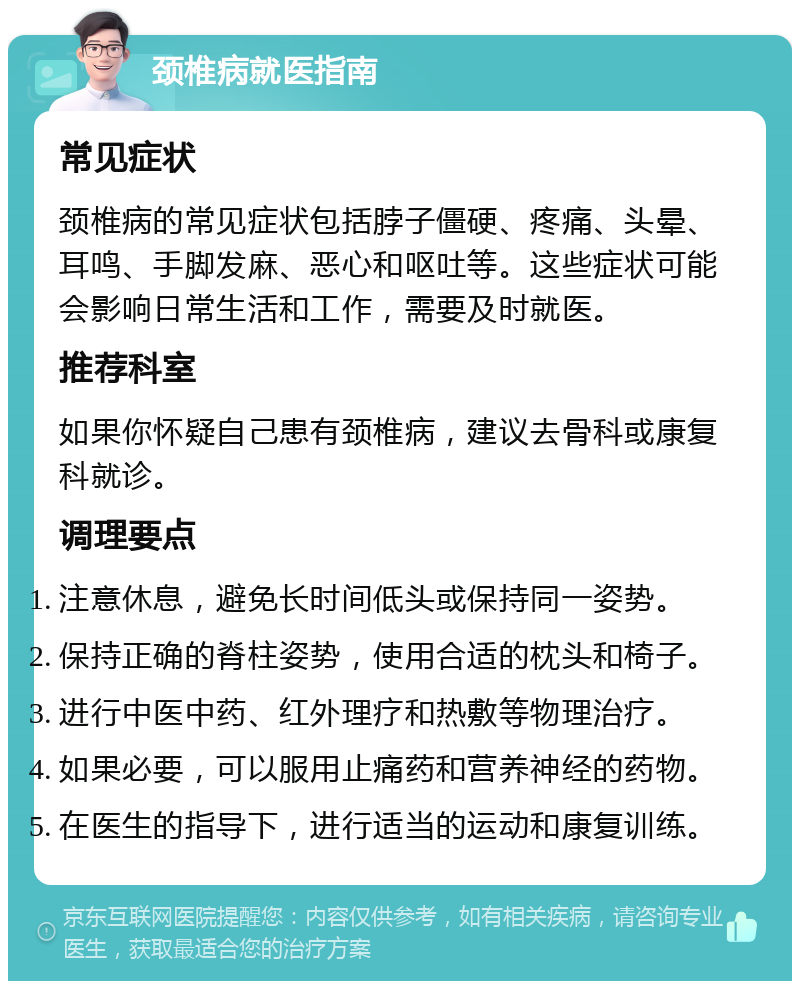 颈椎病就医指南 常见症状 颈椎病的常见症状包括脖子僵硬、疼痛、头晕、耳鸣、手脚发麻、恶心和呕吐等。这些症状可能会影响日常生活和工作，需要及时就医。 推荐科室 如果你怀疑自己患有颈椎病，建议去骨科或康复科就诊。 调理要点 注意休息，避免长时间低头或保持同一姿势。 保持正确的脊柱姿势，使用合适的枕头和椅子。 进行中医中药、红外理疗和热敷等物理治疗。 如果必要，可以服用止痛药和营养神经的药物。 在医生的指导下，进行适当的运动和康复训练。