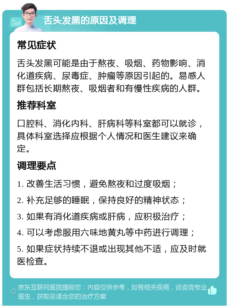 舌头发黑的原因及调理 常见症状 舌头发黑可能是由于熬夜、吸烟、药物影响、消化道疾病、尿毒症、肿瘤等原因引起的。易感人群包括长期熬夜、吸烟者和有慢性疾病的人群。 推荐科室 口腔科、消化内科、肝病科等科室都可以就诊，具体科室选择应根据个人情况和医生建议来确定。 调理要点 1. 改善生活习惯，避免熬夜和过度吸烟； 2. 补充足够的睡眠，保持良好的精神状态； 3. 如果有消化道疾病或肝病，应积极治疗； 4. 可以考虑服用六味地黄丸等中药进行调理； 5. 如果症状持续不退或出现其他不适，应及时就医检查。