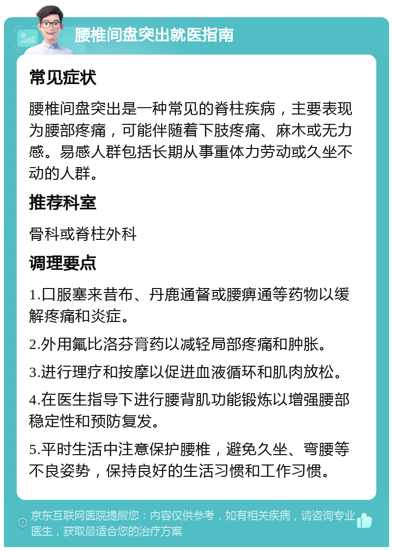 腰椎间盘突出就医指南 常见症状 腰椎间盘突出是一种常见的脊柱疾病，主要表现为腰部疼痛，可能伴随着下肢疼痛、麻木或无力感。易感人群包括长期从事重体力劳动或久坐不动的人群。 推荐科室 骨科或脊柱外科 调理要点 1.口服塞来昔布、丹鹿通督或腰痹通等药物以缓解疼痛和炎症。 2.外用氟比洛芬膏药以减轻局部疼痛和肿胀。 3.进行理疗和按摩以促进血液循环和肌肉放松。 4.在医生指导下进行腰背肌功能锻炼以增强腰部稳定性和预防复发。 5.平时生活中注意保护腰椎，避免久坐、弯腰等不良姿势，保持良好的生活习惯和工作习惯。