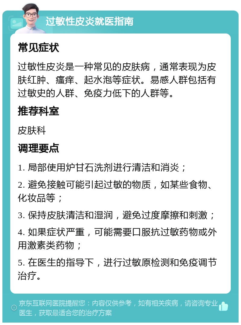 过敏性皮炎就医指南 常见症状 过敏性皮炎是一种常见的皮肤病，通常表现为皮肤红肿、瘙痒、起水泡等症状。易感人群包括有过敏史的人群、免疫力低下的人群等。 推荐科室 皮肤科 调理要点 1. 局部使用炉甘石洗剂进行清洁和消炎； 2. 避免接触可能引起过敏的物质，如某些食物、化妆品等； 3. 保持皮肤清洁和湿润，避免过度摩擦和刺激； 4. 如果症状严重，可能需要口服抗过敏药物或外用激素类药物； 5. 在医生的指导下，进行过敏原检测和免疫调节治疗。