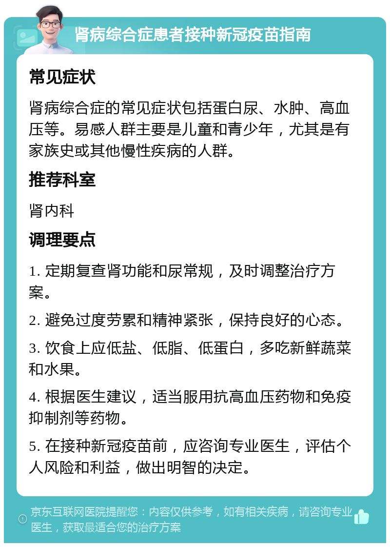 肾病综合症患者接种新冠疫苗指南 常见症状 肾病综合症的常见症状包括蛋白尿、水肿、高血压等。易感人群主要是儿童和青少年，尤其是有家族史或其他慢性疾病的人群。 推荐科室 肾内科 调理要点 1. 定期复查肾功能和尿常规，及时调整治疗方案。 2. 避免过度劳累和精神紧张，保持良好的心态。 3. 饮食上应低盐、低脂、低蛋白，多吃新鲜蔬菜和水果。 4. 根据医生建议，适当服用抗高血压药物和免疫抑制剂等药物。 5. 在接种新冠疫苗前，应咨询专业医生，评估个人风险和利益，做出明智的决定。