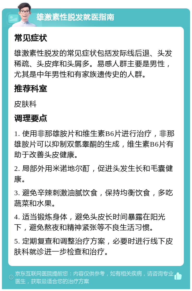 雄激素性脱发就医指南 常见症状 雄激素性脱发的常见症状包括发际线后退、头发稀疏、头皮痒和头屑多。易感人群主要是男性，尤其是中年男性和有家族遗传史的人群。 推荐科室 皮肤科 调理要点 1. 使用非那雄胺片和维生素B6片进行治疗，非那雄胺片可以抑制双氢睾酮的生成，维生素B6片有助于改善头皮健康。 2. 局部外用米诺地尔酊，促进头发生长和毛囊健康。 3. 避免辛辣刺激油腻饮食，保持均衡饮食，多吃蔬菜和水果。 4. 适当锻炼身体，避免头皮长时间暴露在阳光下，避免熬夜和精神紧张等不良生活习惯。 5. 定期复查和调整治疗方案，必要时进行线下皮肤科就诊进一步检查和治疗。