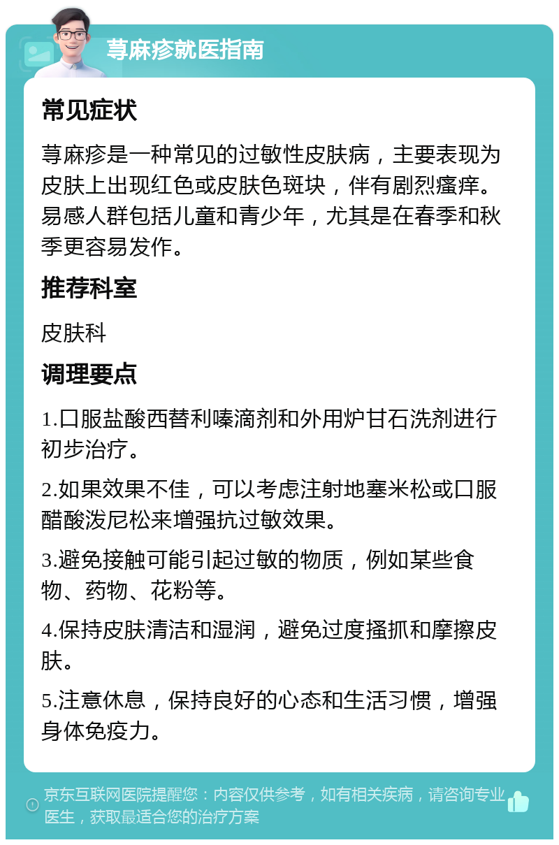 荨麻疹就医指南 常见症状 荨麻疹是一种常见的过敏性皮肤病，主要表现为皮肤上出现红色或皮肤色斑块，伴有剧烈瘙痒。易感人群包括儿童和青少年，尤其是在春季和秋季更容易发作。 推荐科室 皮肤科 调理要点 1.口服盐酸西替利嗪滴剂和外用炉甘石洗剂进行初步治疗。 2.如果效果不佳，可以考虑注射地塞米松或口服醋酸泼尼松来增强抗过敏效果。 3.避免接触可能引起过敏的物质，例如某些食物、药物、花粉等。 4.保持皮肤清洁和湿润，避免过度搔抓和摩擦皮肤。 5.注意休息，保持良好的心态和生活习惯，增强身体免疫力。