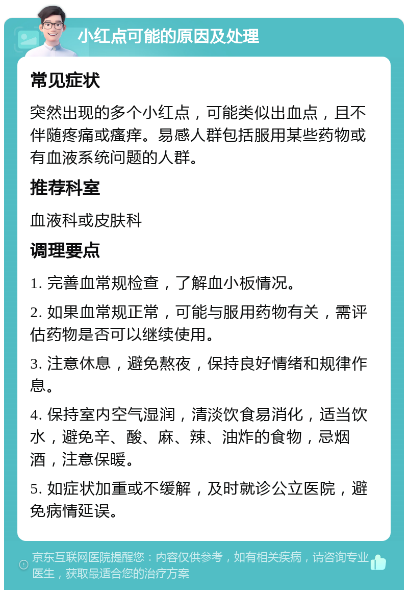 小红点可能的原因及处理 常见症状 突然出现的多个小红点，可能类似出血点，且不伴随疼痛或瘙痒。易感人群包括服用某些药物或有血液系统问题的人群。 推荐科室 血液科或皮肤科 调理要点 1. 完善血常规检查，了解血小板情况。 2. 如果血常规正常，可能与服用药物有关，需评估药物是否可以继续使用。 3. 注意休息，避免熬夜，保持良好情绪和规律作息。 4. 保持室内空气湿润，清淡饮食易消化，适当饮水，避免辛、酸、麻、辣、油炸的食物，忌烟酒，注意保暖。 5. 如症状加重或不缓解，及时就诊公立医院，避免病情延误。