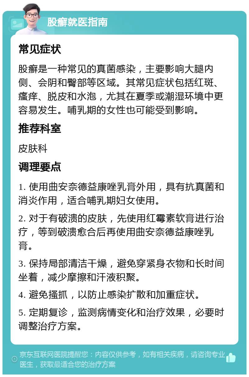 股癣就医指南 常见症状 股癣是一种常见的真菌感染，主要影响大腿内侧、会阴和臀部等区域。其常见症状包括红斑、瘙痒、脱皮和水泡，尤其在夏季或潮湿环境中更容易发生。哺乳期的女性也可能受到影响。 推荐科室 皮肤科 调理要点 1. 使用曲安奈德益康唑乳膏外用，具有抗真菌和消炎作用，适合哺乳期妇女使用。 2. 对于有破溃的皮肤，先使用红霉素软膏进行治疗，等到破溃愈合后再使用曲安奈德益康唑乳膏。 3. 保持局部清洁干燥，避免穿紧身衣物和长时间坐着，减少摩擦和汗液积聚。 4. 避免搔抓，以防止感染扩散和加重症状。 5. 定期复诊，监测病情变化和治疗效果，必要时调整治疗方案。