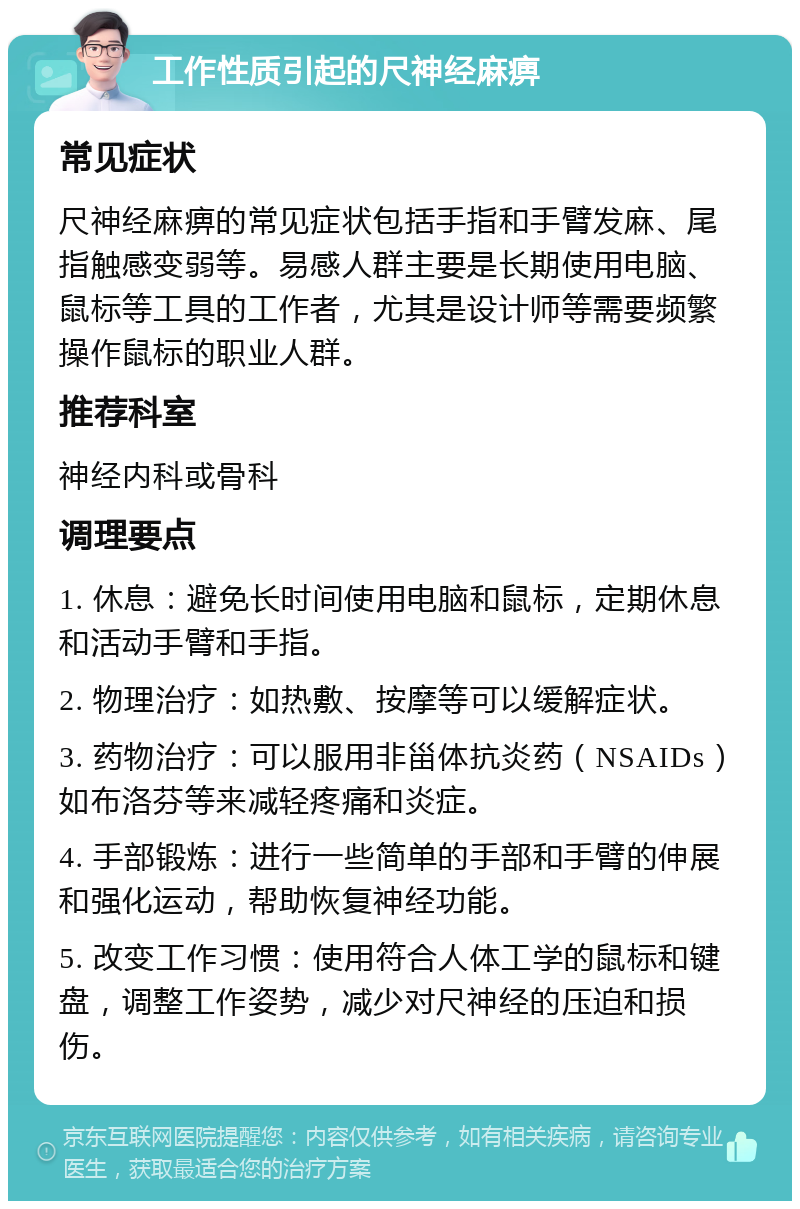 工作性质引起的尺神经麻痹 常见症状 尺神经麻痹的常见症状包括手指和手臂发麻、尾指触感变弱等。易感人群主要是长期使用电脑、鼠标等工具的工作者，尤其是设计师等需要频繁操作鼠标的职业人群。 推荐科室 神经内科或骨科 调理要点 1. 休息：避免长时间使用电脑和鼠标，定期休息和活动手臂和手指。 2. 物理治疗：如热敷、按摩等可以缓解症状。 3. 药物治疗：可以服用非甾体抗炎药（NSAIDs）如布洛芬等来减轻疼痛和炎症。 4. 手部锻炼：进行一些简单的手部和手臂的伸展和强化运动，帮助恢复神经功能。 5. 改变工作习惯：使用符合人体工学的鼠标和键盘，调整工作姿势，减少对尺神经的压迫和损伤。