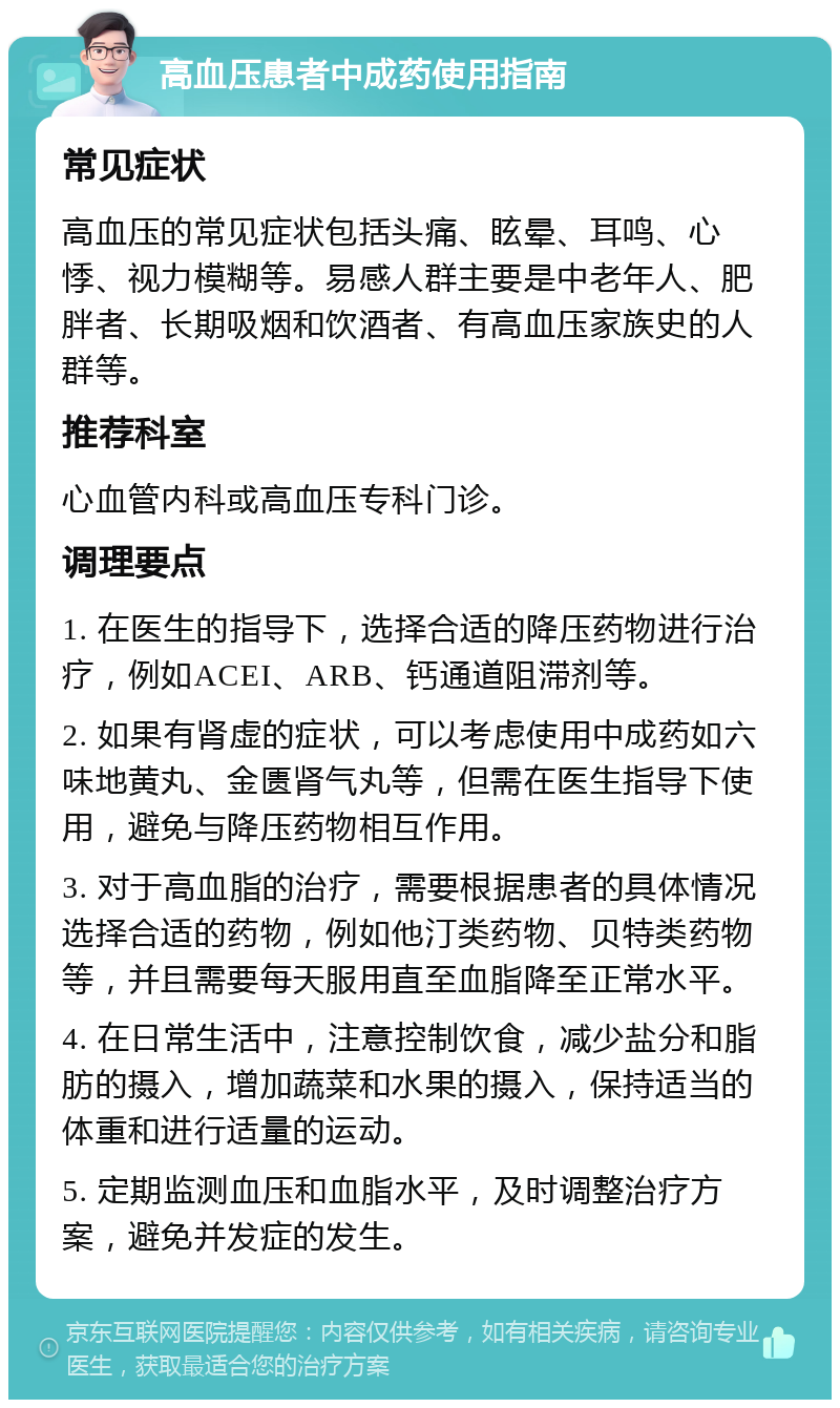 高血压患者中成药使用指南 常见症状 高血压的常见症状包括头痛、眩晕、耳鸣、心悸、视力模糊等。易感人群主要是中老年人、肥胖者、长期吸烟和饮酒者、有高血压家族史的人群等。 推荐科室 心血管内科或高血压专科门诊。 调理要点 1. 在医生的指导下，选择合适的降压药物进行治疗，例如ACEI、ARB、钙通道阻滞剂等。 2. 如果有肾虚的症状，可以考虑使用中成药如六味地黄丸、金匮肾气丸等，但需在医生指导下使用，避免与降压药物相互作用。 3. 对于高血脂的治疗，需要根据患者的具体情况选择合适的药物，例如他汀类药物、贝特类药物等，并且需要每天服用直至血脂降至正常水平。 4. 在日常生活中，注意控制饮食，减少盐分和脂肪的摄入，增加蔬菜和水果的摄入，保持适当的体重和进行适量的运动。 5. 定期监测血压和血脂水平，及时调整治疗方案，避免并发症的发生。